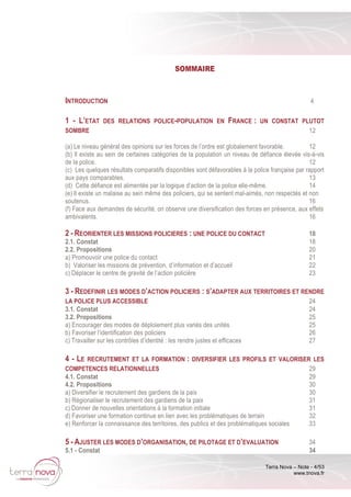 Terra Nova – Note - 4/53
www.tnova.fr
SOMMAIRE
INTRODUCTION 4
1 - L’ETAT DES RELATIONS POLICE-POPULATION EN FRANCE : UN CONSTAT PLUTOT
SOMBRE 12
(a) Le niveau général des opinions sur les forces de l’ordre est globalement favorable. 12
(b) Il existe au sein de certaines catégories de la population un niveau de défiance élevée vis-à-vis
de la police. 12
(c) Les quelques résultats comparatifs disponibles sont défavorables à la police française par rapport
aux pays comparables. 13
(d) Cette défiance est alimentée par la logique d’action de la police elle-même. 14
(e) Il existe un malaise au sein même des policiers, qui se sentent mal-aimés, non respectés et non
soutenus. 16
(f) Face aux demandes de sécurité, on observe une diversification des forces en présence, aux effets
ambivalents. 16
2 - REORIENTER LES MISSIONS POLICIERES : UNE POLICE DU CONTACT 18
2.1. Constat 18
2.2. Propositions 20
a) Promouvoir une police du contact 21
b) Valoriser les missions de prévention, d’information et d’accueil 22
c) Déplacer le centre de gravité de l’action policière 23
3 - REDEFINIR LES MODES D’ACTION POLICIERS : S’ADAPTER AUX TERRITOIRES ET RENDRE
LA POLICE PLUS ACCESSIBLE 24
3.1. Constat 24
3.2. Propositions 25
a) Encourager des modes de déploiement plus variés des unités 25
b) Favoriser l’identification des policiers 26
c) Travailler sur les contrôles d’identité : les rendre justes et efficaces 27
4 - LE RECRUTEMENT ET LA FORMATION : DIVERSIFIER LES PROFILS ET VALORISER LES
COMPETENCES RELATIONNELLES 29
4.1. Constat 29
4.2. Propositions 30
a) Diversifier le recrutement des gardiens de la paix 30
b) Régionaliser le recrutement des gardiens de la paix 31
c) Donner de nouvelles orientations à la formation initiale 31
d) Favoriser une formation continue en lien avec les problématiques de terrain 32
e) Renforcer la connaissance des territoires, des publics et des problématiques sociales 33
5 - AJUSTER LES MODES D’ORGANISATION, DE PILOTAGE ET D’EVALUATION 34
5.1 - Constat 34
 