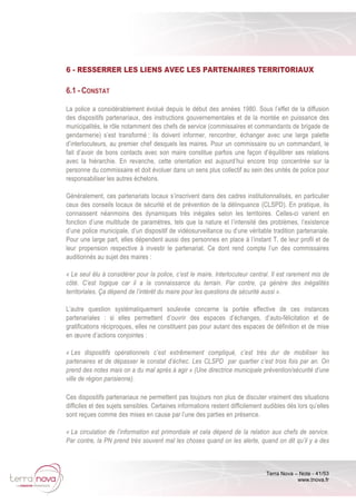 Terra Nova – Note - 41/53
www.tnova.fr
6 - RESSERRER LES LIENS AVEC LES PARTENAIRES TERRITORIAUX
6.1 - CONSTAT
La police a considérablement évolué depuis le début des années 1980. Sous l’effet de la diffusion
des dispositifs partenariaux, des instructions gouvernementales et de la montée en puissance des
municipalités, le rôle notamment des chefs de service (commissaires et commandants de brigade de
gendarmerie) s’est transformé : ils doivent informer, rencontrer, échanger avec une large palette
d’interlocuteurs, au premier chef desquels les maires. Pour un commissaire ou un commandant, le
fait d’avoir de bons contacts avec son maire constitue parfois une façon d’équilibrer ses relations
avec la hiérarchie. En revanche, cette orientation est aujourd’hui encore trop concentrée sur la
personne du commissaire et doit évoluer dans un sens plus collectif au sein des unités de police pour
responsabiliser les autres échelons.
Généralement, ces partenariats locaux s’inscrivent dans des cadres institutionnalisés, en particulier
ceux des conseils locaux de sécurité et de prévention de la délinquance (CLSPD). En pratique, ils
connaissent néanmoins des dynamiques très inégales selon les territoires. Celles-ci varient en
fonction d’une multitude de paramètres, tels que la nature et l’intensité des problèmes, l’existence
d’une police municipale, d’un dispositif de vidéosurveillance ou d’une véritable tradition partenariale.
Pour une large part, elles dépendent aussi des personnes en place à l’instant T, de leur profil et de
leur propension respective à investir le partenariat. Ce dont rend compte l’un des commissaires
auditionnés au sujet des maires :
« Le seul élu à considérer pour la police, c’est le maire. Interlocuteur central. Il est rarement mis de
côté. C’est logique car il a la connaissance du terrain. Par contre, ça génère des inégalités
territoriales. Ça dépend de l’intérêt du maire pour les questions de sécurité aussi ».
L’autre question systématiquement soulevée concerne la portée effective de ces instances
partenariales : si elles permettent d’ouvrir des espaces d’échanges, d’auto-félicitation et de
gratifications réciproques, elles ne constituent pas pour autant des espaces de définition et de mise
en œuvre d’actions conjointes :
« Les dispositifs opérationnels c’est extrêmement compliqué, c’est très dur de mobiliser les
partenaires et de dépasser le constat d’échec. Les CLSPD par quartier c’est trois fois par an. On
prend des notes mais on a du mal après à agir » (Une directrice municipale prévention/sécurité d’une
ville de région parisienne).
Ces dispositifs partenariaux ne permettent pas toujours non plus de discuter vraiment des situations
difficiles et des sujets sensibles. Certaines informations restent difficilement audibles dès lors qu’elles
sont reçues comme des mises en cause par l’une des parties en présence.
« La circulation de l’information est primordiale et cela dépend de la relation aux chefs de service.
Par contre, la PN prend très souvent mal les choses quand on les alerte, quand on dit qu’il y a des
 