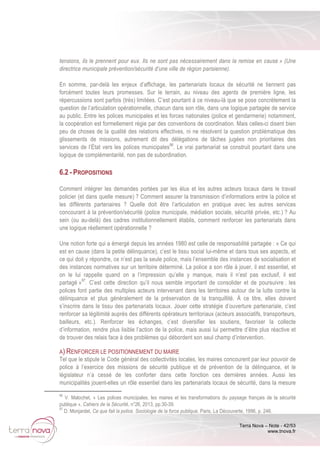 Terra Nova – Note - 42/53
www.tnova.fr
tensions, ils le prennent pour eux. Ils ne sont pas nécessairement dans la remise en cause » (Une
directrice municipale prévention/sécurité d‘une ville de région parisienne).
En somme, par-delà les enjeux d’affichage, les partenariats locaux de sécurité ne tiennent pas
forcément toutes leurs promesses. Sur le terrain, au niveau des agents de première ligne, les
répercussions sont parfois (très) limitées. C’est pourtant à ce niveau-là que se pose concrètement la
question de l’articulation opérationnelle, chacun dans son rôle, dans une logique partagée de service
au public. Entre les polices municipales et les forces nationales (police et gendarmerie) notamment,
la coopération est formellement régie par des conventions de coordination. Mais celles-ci disent bien
peu de choses de la qualité des relations effectives, ni ne résolvent la question problématique des
glissements de missions, autrement dit des délégations de tâches jugées non prioritaires des
services de l’État vers les polices municipales96
. Le vrai partenariat se construit pourtant dans une
logique de complémentarité, non pas de subordination.
6.2 - PROPOSITIONS
Comment intégrer les demandes portées par les élus et les autres acteurs locaux dans le travail
policier (et dans quelle mesure) ? Comment assurer la transmission d’informations entre la police et
les différents partenaires ? Quelle doit être l’articulation en pratique avec les autres services
concourant à la prévention/sécurité (police municipale, médiation sociale, sécurité privée, etc.) ? Au
sein (ou au-delà) des cadres institutionnellement établis, comment renforcer les partenariats dans
une logique réellement opérationnelle ?
Une notion forte qui a émergé depuis les années 1980 est celle de responsabilité partagée : « Ce qui
est en cause (dans la petite délinquance), c’est le tissu social lui-même et dans tous ses aspects, et
ce qui doit y répondre, ce n’est pas la seule police, mais l’ensemble des instances de socialisation et
des instances normatives sur un territoire déterminé. La police a son rôle à jouer, il est essentiel, et
on le lui rappelle quand on a l’impression qu’elle y manque, mais il n’est pas exclusif, il est
partagé »97
. C’est cette direction qu’il nous semble important de consolider et de poursuivre : les
polices font partie des multiples acteurs intervenant dans les territoires autour de la lutte contre la
délinquance et plus généralement de la préservation de la tranquillité. À ce titre, elles doivent
s’inscrire dans le tissu des partenariats locaux. Jouer cette stratégie d’ouverture partenariale, c’est
renforcer sa légitimité auprès des différents opérateurs territoriaux (acteurs associatifs, transporteurs,
bailleurs, etc.). Renforcer les échanges, c’est diversifier les soutiens, favoriser la collecte
d’information, rendre plus lisible l’action de la police, mais aussi lui permettre d’être plus réactive et
de trouver des relais face à des problèmes qui débordent son seul champ d’intervention.
A) RENFORCER LE POSITIONNEMENT DU MAIRE
Tel que le stipule le Code général des collectivités locales, les maires concourent par leur pouvoir de
police à l’exercice des missions de sécurité publique et de prévention de la délinquance, et le
législateur n’a cessé de les conforter dans cette fonction ces dernières années. Aussi les
municipalités jouent-elles un rôle essentiel dans les partenariats locaux de sécurité, dans la mesure
96
V. Malochet, « Les polices municipales, les maires et les transformations du paysage français de la sécurité
publique », Cahiers de la Sécurité, n°26, 2013, pp.30-39.
97
D. Monjardet, Ce que fait la police. Sociologie de la force publique, Paris, La Découverte, 1996, p. 246.
 