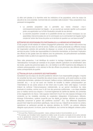 Terra Nova – Note - 43/53
www.tnova.fr
où elles sont placées à la charnière entre les institutions et les populations, entre les enjeux de
sécurité et de vivre ensemble. Comment dès lors consolider cette évolution ? Deux propositions nous
paraissent envisageables.
• La première proposition vise à permettre aux maires d’évaluer « leur »
commissaire/commandant de brigade – ce qui pourrait par exemple signifier qu’ils puissent
porter une appréciation sur la fiche d’évaluation annuelle de ces derniers.
• La seconde proposition consiste en la possibilité donnée aux conseils municipaux (ou aux
assemblées intercommunales) de voir le commissaire (ou le commandant de brigade) rendre
compte de l’action des forces de police sur le territoire en question sur une base annuelle98
.
B) CONFIER DES RESPONSABILITES PARTENARIALES A LA HIERARCHIE INTERMEDIAIRE
Si des progrès ont été réalisés en matière d’engagement partenarial, cette mission reste encore trop
concentrée dans les mains du chef de service. Instiller une culture partenariale aux différents niveaux
de l’organisation policière doit permettre de dépasser ce constat, et de consolider l’ouverture des
services de police. Confier des responsabilités à la hiérarchie intermédiaire, en favorisant l’implication
des officiers et des gradés dans les relations avec les partenaires, est particulièrement souhaitable,
permettant d’aller au-delà d’une approche trop autocentrée.
Dans cette perspective, il est bénéfique de soutenir le montage d’opérations conjointes (police
nationale/police municipale par exemple) et de projets collectifs (opérations de sensibilisation dans
les écoles, auprès des personnes âgées, etc.), de mobiliser à cet effet l’expérience des délégués à la
cohésion police-population, et de valoriser le rôle des officiers de prévention, des référents sûreté et
autres correspondants de quartier.
C) TRAVAILLER SUR LA DIVERSITE DES PARTENAIRES
Considérant que les enjeux de sécurité quotidienne relèvent d’une responsabilité partagée, il importe
de consolider les liens avec l’ensemble des acteurs locaux concernés, qu’ils soient publics ou privés
(collectivités territoriales, opérateurs de transport, bailleurs sociaux, établissements scolaires, secteur
associatif, etc.) – ce qui est aussi une manière de travailler la relation police/population par
l’intermédiaire de ces autres acteurs en lien direct avec le public. Dans cette logique, il convient
d’abord de renforcer l’interconnaissance institutionnelle, ce qui permet d’améliorer les relais
éventuels et constitue, comme nous l’a dit l’une des personnes auditionnées, « une étape préalable
pour un meilleur service aux citoyens ». Il convient également de clarifier les attentes, les contraintes
et les engagements de chacun. Cela suppose notamment d’ouvrir de vrais espaces échanges et de
s’entendre sur les modalités concrètes de coopération (désignation d’interlocuteurs référents,
échange d’informations, système coupe-file pour les dépôts de plaintes, définition de procédures
adéquates concernant la gestion des problèmes courants99
, etc.). Ces différentes dispositions
peuvent faire l’objet de conventions spécifiques, mais en tout cas, l’objectif est de donner du contenu
opérationnel au partenariat par-delà les séances plénières du CLSPD. Les policiers référents
désignés supra peuvent, là encore, jouer les facilitateurs, tout comme les délégués cohésion police-
98
Voir aussi Efus, Relations police-population : enjeux, pratiques locales et recommandations, op. cit.
99
Par exemple, pour formaliser l’action respective du bailleur social, de la police municipale et de la police nationale
ou de la gendarmerie concernant l’enlèvement des véhicules « ventouse » (en stationnement abusif) et des
véhicules réduits à l’état d’épave sur les parkings des résidences HLM.
 