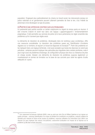 Terra Nova – Note - 44/53
www.tnova.fr
population. S’agissant plus particulièrement du champ du travail social, les intervenants sociaux en
police nationale et en gendarmerie peuvent utilement permettre de faire le lien, d’où l’intérêt de
pérenniser et de développer ce type de postes.
D) PARTIR D’UNE APPROCHE CENTREE SUR LES PROBLEMES
Le partenariat peut parfois susciter un certain scepticisme au regard du temps perdu en réunion. Il
doit s’inscrire d’abord et avant tout dans une logique « gagnant-gagnant » fondamentalement
pragmatique. Il doit permettre aux services de police (et à leurs partenaires) de régler ensemble des
problèmes qu’ils n’auraient pas réglés seuls.
La démarche de résolution de problèmes, développée dans de nombreux pays occidentaux, offre
une ressource considérable. La résolution des problèmes passe par l’identification d’incidents
réguliers sur un territoire, et requiert un travail de diagnostic et d’analyse100
. Partir des problèmes en
les replaçant dans une logique territoriale, c’est aussi accepter que toutes les réponses ne soient pas
policières : certaines peuvent impliquer des patrouilles plus régulières dans certains territoires, mais il
peut s’agir aussi de problèmes d’éclairage, de configuration physique des lieux ou d’absence de prise
en charge sociale. Adopter une démarche de résolution de problèmes suppose également un
investissement en termes de formation sur la base de cas concrets pour doter les agents d’outils
adéquats (cf. supra).
100
Voir notamment la fameuse méthode SARA, mise au point par John Eck et William Spelman et qui repose sur
quatre principes : scanning (identification d’un enjeu et tentative de constitution en problème), analysis (collecte de
données pour mesurer la nature et les causes du problème), response (utilisation de l’information pour définir une
réponse qui peut impliquer des acteurs non-policiers), assessment (évaluation de l’impact de la réponse sur le
problème qu’elle était censée résoudre).
 
