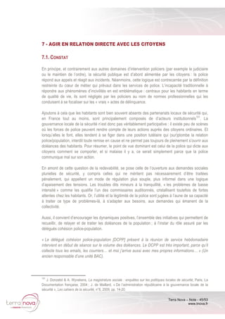 Terra Nova – Note - 45/53
www.tnova.fr
7 - AGIR EN RELATION DIRECTE AVEC LES CITOYENS
7.1. CONSTAT
En principe, et contrairement aux autres domaines d’intervention policiers (par exemple le judiciaire
ou le maintien de l’ordre), la sécurité publique est d’abord alimentée par les citoyens : la police
répond aux appels et réagit aux incidents. Néanmoins, cette logique est contrecarrée par la définition
restreinte du cœur de métier qui prévaut dans les services de police. L’incapacité traditionnelle à
répondre aux phénomènes d’incivilités en est emblématique : centraux pour les habitants en terme
de qualité de vie, ils sont négligés par les policiers au nom de normes professionnelles qui les
conduisent à se focaliser sur les « vrais » actes de délinquance.
Ajoutons à cela que les habitants sont bien souvent absents des partenariats locaux de sécurité qui,
en France tout au moins, sont principalement composés de d’acteurs institutionnels101
. La
gouvernance locale de la sécurité n’est donc pas véritablement participative : il existe peu de scènes
où les forces de police peuvent rendre compte de leurs actions auprès des citoyens ordinaires. Et
lorsqu’elles le font, elles tendent à se figer dans une position tutélaire qui (sur)plombe la relation
police/population, interdit toute remise en cause et ne permet pas toujours de pleinement s’ouvrir aux
doléances des habitants. Pour résumer, le point de vue dominant est celui de la police qui dicte aux
citoyens comment se comporter, et si malaise il y a, ce serait simplement parce que la police
communique mal sur son action.
En amont de cette question de la redevabilité, se pose celle de l’ouverture aux demandes sociales
plurielles de sécurité, y compris celles qui ne méritent pas nécessairement d’être traitées
pénalement, qui appellent un mode de régulation plus souple, plus informel dans une logique
d’apaisement des tensions. Les troubles dits mineurs à la tranquillité, « les problèmes de basse
intensité » comme les qualifie l’un des commissaires auditionnés, cristallisent toutefois de fortes
attentes chez les habitants. Or, l’utilité et la légitimité de la police sont jugées à l’aune de sa capacité
à traiter ce type de problèmes-là, à s’adapter aux besoins, aux demandes qui émanent de la
collectivité.
Aussi, il convient d’encourager les dynamiques positives, l’ensemble des initiatives qui permettent de
recueillir, de relayer et de traiter les doléances de la population ; à l’instar du rôle assuré par les
délégués cohésion police-population.
« Le délégué cohésion police-population [DCPP] présent à la réunion de service hebdomadaire
intervient en début de séance sur le volume des doléances. Le DCPP est très important, parce qu’il
collecte tous les emails, les courriers… et moi j’arrive aussi avec mes propres informations… » (Un
ancien responsable d’une unité BAC).
101
J. Donzelot & A. Wyvekens, La magistrature sociale : enquêtes sur les politiques locales de sécurité, Paris, La
Documentation française, 2004 ; J. de Maillard, « De l’administration républicaine à la gouvernance locale de la
sécurité », Les cahiers de la sécurité, n°8, 2009, pp. 14-20.
 