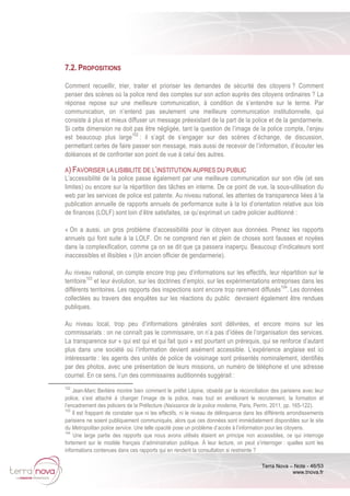 Terra Nova – Note - 46/53
www.tnova.fr
7.2. PROPOSITIONS
Comment recueillir, trier, traiter et prioriser les demandes de sécurité des citoyens ? Comment
penser des scènes où la police rend des comptes sur son action auprès des citoyens ordinaires ? La
réponse repose sur une meilleure communication, à condition de s’entendre sur le terme. Par
communication, on n’entend pas seulement une meilleure communication institutionnelle, qui
consiste à plus et mieux diffuser un message préexistant de la part de la police et de la gendarmerie.
Si cette dimension ne doit pas être négligée, tant la question de l’image de la police compte, l’enjeu
est beaucoup plus large102
: il s’agit de s’engager sur des scènes d’échange, de discussion,
permettant certes de faire passer son message, mais aussi de recevoir de l’information, d’écouter les
doléances et de confronter son point de vue à celui des autres.
A) FAVORISER LA LISIBILITE DE L’INSTITUTION AUPRES DU PUBLIC
L’accessibilité de la police passe également par une meilleure communication sur son rôle (et ses
limites) ou encore sur la répartition des tâches en interne. De ce point de vue, la sous-utilisation du
web par les services de police est patente. Au niveau national, les attentes de transparence liées à la
publication annuelle de rapports annuels de performance suite à la loi d’orientation relative aux lois
de finances (LOLF) sont loin d’être satisfaites, ce qu’exprimait un cadre policier auditionné :
« On a aussi, un gros problème d’accessibilité pour le citoyen aux données. Prenez les rapports
annuels qui font suite à la LOLF. On ne comprend rien et plein de choses sont fausses et noyées
dans la complexification, comme ça on se dit que ça passera inaperçu. Beaucoup d’indicateurs sont
inaccessibles et illisibles » (Un ancien officier de gendarmerie).
Au niveau national, on compte encore trop peu d’informations sur les effectifs, leur répartition sur le
territoire103
et leur évolution, sur les doctrines d’emploi, sur les expérimentations entreprises dans les
différents territoires. Les rapports des inspections sont encore trop rarement diffusés104
. Les données
collectées au travers des enquêtes sur les réactions du public devraient également être rendues
publiques.
Au niveau local, trop peu d’informations générales sont délivrées, et encore moins sur les
commissariats : on ne connaît pas le commissaire, on n’a pas d’idées de l’organisation des services.
La transparence sur « qui est qui et qui fait quoi » est pourtant un prérequis, qui se renforce d’autant
plus dans une société où l’information devient aisément accessible. L’expérience anglaise est ici
intéressante : les agents des unités de police de voisinage sont présentés nominalement, identifiés
par des photos, avec une présentation de leurs missions, un numéro de téléphone et une adresse
courriel. En ce sens, l’un des commissaires auditionnés suggérait :
102
Jean-Marc Berlière montre bien comment le préfet Lépine, obsédé par la réconciliation des parisiens avec leur
police, s’est attaché à changer l’image de la police, mais tout en améliorant le recrutement, la formation et
l’encadrement des policiers de la Préfecture (Naissance de la police moderne, Paris, Perrin, 2011, pp. 165-122).
103
Il est frappant de constater que ni les effectifs, ni le niveau de délinquance dans les différents arrondissements
parisiens ne soient publiquement communiqués, alors que ces données sont immédiatement disponibles sur le site
du Metropolitan police service. Une telle opacité pose un problème d’accès à l’information pour les citoyens.
104
Une large partie des rapports que nous avons utilisés étaient en principe non accessibles, ce qui interroge
fortement sur le modèle français d’administration publique. À leur lecture, on peut s’interroger : quelles sont les
informations contenues dans ces rapports qui en rendent la consultation si restreinte ?
 