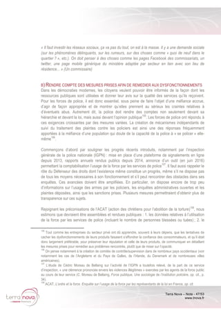 Terra Nova – Note - 47/53
www.tnova.fr
« Il faut investir les réseaux sociaux, ça va pas du tout, on est à la masse. Il y a une demande sociale
(sur les phénomènes délinquants, sur les rumeurs, sur des choses comme « quoi de neuf dans le
quartier ? », etc.). On doit penser à des choses comme les pages Facebook des commissariats, un
twitter, une page mobile générique du ministère adaptée par secteur en lien avec son lieu de
résidence... » (Un commissaire)
B) RENDRE COMPTE DES MESURES PRISES AFIN DE REMEDIER AUX DYSFONCTIONNEMENTS
Dans les démocraties modernes, les citoyens veulent pouvoir être informés de la façon dont les
ressources publiques sont utilisées et donner leur avis sur la qualité des services qu’ils reçoivent.
Pour les forces de police, il est donc essentiel, sous peine de faire l’objet d’une méfiance accrue,
d’agir de façon appropriée et de montrer qu’elles prennent au sérieux les craintes relatives à
d’éventuels abus. Autrement dit, la police doit rendre des comptes non seulement devant sa
hiérarchie et devant la loi, mais aussi devant l’opinion publique105
. Les forces de police ont répondu à
ces exigences croissantes par des mesures variées. La création de mécanismes indépendants de
suivi du traitement des plaintes contre les policiers est ainsi une des réponses fréquemment
apportées à la méfiance d’une population qui doute de la capacité de la police à « se policer » elle-
même106
.
Commençons d’abord par souligner les progrès récents introduits, notamment par l’inspection
générale de la police nationale (IGPN) : mise en place d’une plateforme de signalements en ligne
depuis 2013, rapports annuels rendus publics depuis 2014, annonce d’un outil (en juin 2016)
permettant la comptabilisation l’usage de la force par les services de police107
. Il faut aussi rappeler le
rôle du Défenseur des droits dont l’existence même constitue un progrès, même s’il ne dispose pas
de tous les moyens nécessaires à son fonctionnement et s’il peut rencontrer des obstacles dans ses
enquêtes. Ces avancées doivent être amplifiées. En particulier, on dispose encore de trop peu
d’informations sur l’usage des armes par les policiers, les enquêtes administratives ouvertes et les
plaintes déposées, ainsi que les sanctions prises. Plusieurs mesures permettraient d’obtenir plus de
transparence sur ces sujets.
Rejoignant les préconisations de l’ACAT (action des chrétiens pour l’abolition de la torture)108
, nous
estimons que devraient être assemblées et rendues publiques : 1. les données relatives à l’utilisation
de la force par les services de police (incluant le nombre de personnes blessées ou tuées) ; 2. le
105
Tout comme les entreprises du secteur privé ont dû apprendre, souvent à leurs dépens, que les tentatives de
cacher les dysfonctionnements de leurs produits faisaient s’effondrer la confiance des consommateurs, et qu’il était
donc largement préférable, pour préserver leur réputation et celle de leurs produits, de communiquer en détaillant
les mesures prises pour remédier aux problèmes rencontrés, plutôt que de miser sur l’opacité.
106
On pense notamment à la création de comités de contrôle/supervision dans de nombreux pays occidentaux (voir
notamment les cas de l’Angleterre et du Pays de Galles, de l’Irlande, du Danemark et de nombreuses villes
américaines).
107
L’étude de Cédric Moreau de Bellaing sur l’activité de l’IGPN a toutefois relevé, de la part de ce service
d’inspection, « une clémence prononcée envers les violences illégitimes » exercées par les agents de la force public
au cours de leur service (C. Moreau de Bellaing, Force publique, Une sociologie de l’institution policière, op. cit., p.
34).
108
ACAT, L’ordre et la force. Enquête sur l’usage de la force par les représentants de la loi en France, op. cit.
 