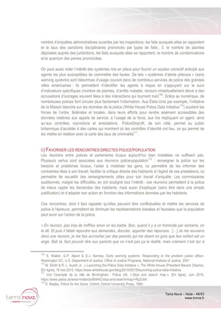 Terra Nova – Note - 48/53
www.tnova.fr
nombre d’enquêtes administratives ouvertes par les inspections, les faits auxquels elles se rapportent
et le taux des sanctions disciplinaires prononcés par types de faits ; 3. le nombre de plaintes
déposées auprès des juridictions, les faits auxquels elles se rapportent, le nombre de condamnations
et le quantum des peines prononcées.
On peut aussi noter l’intérêt des systèmes mis en place pour fournir un soutien correctif anticipé aux
agents les plus susceptibles de commettre des fautes. De tels « systèmes d’alerte précoce » (early
warning systems) sont désormais d’usage courant dans de nombreux services de police des grandes
villes américaines : ils permettent d’identifier les agents à risque en s’appuyant sur le suivi
d’indicateurs spécifiques (nombre de plaintes, d’arrêts maladie, recours inhabituellement élevé à des
accusations d’outrages souvent liées à des interactions qui tournent mal)109
. Grâce au numérique, de
nombreuses polices font circuler plus facilement l’information. Aux États-Unis par exemple, l’initiative
de la Maison blanche sur les données de la police (White House Police Data Initiative110
) soutient les
forces de l’ordre, fédérales et locales, dans leurs efforts pour rendre aisément accessibles des
données relatives aux appels de service, à l’usage de la force, aux tirs impliquant un agent, ainsi
qu’aux contrôles, injonctions et arrestations. PoliceStopUK, de son côté, permet au public
britannique d’accéder à des cartes qui montrent où les contrôles d’identité ont lieu, ce qui permet de
les mettre en relation avec la carte des taux de criminalité111
.
C) FAVORISER LES RENCONTRES DIRECTES POLICE/POPULATION
Les réunions entre polices et partenaires locaux aujourd’hui bien installées ne suffisent pas.
Plusieurs vertus sont associées aux réunions police-population112
: renseigner la police sur les
besoins et problèmes locaux, l’aider à mobiliser les gens, lui permettre de les informer des
contraintes liées à son travail, faciliter la critique directe des habitants à l’égard de ses prestations, lui
permettre de recueillir des renseignements utiles pour son travail d’enquête. Les commissaires
auditionnés, malgré les difficultés, en ont souligné tout l’intérêt : ces réunions permettent à la police
de mieux capter les demandes des habitants, mais aussi d’expliquer (sans être dans une simple
justification) et d’adapter son action en fonction des informations données par les habitants.
Ces rencontres, dont il faut rappeler qu’elles peuvent être conflictuelles et mettre les services de
police à l’épreuve, permettent de diminuer les représentations biaisées et faussées que la population
peut avoir sur l’action de la police.
« En réunion, pas trop de chiffres sinon on les barbe. Bon, quand il y a un homicide par semaine, on
le dit. Et puis il fallait répondre aux demandes, discuter, apporter des réponses. […] Je me souviens
dans une réunion, je me fais accrocher par des parents qui me disent en gros que leur enfant est un
ange. Bah là, faut pouvoir dire aux parents que ce n’est pas ça la réalité, mais vraiment c’est dur à
109
S. Walker, G.P. Alpert & D.J. Kenney, Early warning systems: Responding to the problem police officer,
Washington DC, U.S. Department of Justice, Office of Justice Programs, National Institute of Justice, 2001.
110
M. Smith & R. L. Austin Jr., « Launching the Police Data Initiative », The White House (President Barack Obama),
[En ligne], 18 mai 2015, https://www.whitehouse.gov/blog/2015/05/18/launching-police-data-initiative.
111
Voir l’exemple de la ville de Birmingham : Police UK, « Stop and search map », [En ligne], Juin 2016,
https://www.police.uk/west-midlands/BWAC/stop-and-search/map/+RpZcNr/.
112
D. Bayley, Police for the future, Oxford, Oxford University Press, 1994.
 