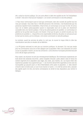 Terra Nova – Note - 49/53
www.tnova.fr
dire, surtout en réunion publique. Sur une autre affaire il a fallu être capable de dire "ok l’interpellation
a merdé", mais alors il faut pouvoir l’expliquer » (Un ancien commissaire en sécurité publique).
« Il faut mieux communiquer aussi en tant que commissaire, dans des conseils de quartier tous les
mois par exemple. Vous êtes face à 100-200 personnes très énervées, c’est fondamental que les
personnes repartent moins insatisfaites. Il faut le faire, on communique sur ce que l’on fait. On est au
cœur de la relation police-population quand le responsable local de la police est directement
accessible dans une réunion publique. C’est ça les préoccupations du quotidien, on communique en
général sur les go-fast mais les gens s’en foutent. Il faut que les gens se sentent écoutés pour les
problèmes du quotidien. […] Aujourd’hui si les responsables territoriaux de police ne sont pas pris par
la main par les maires, ça ne se fait pas » (Un ancien commissaire en sécurité publique).
Au contraire, quand les services de police n’y vont pas, ils courent le risque d’être la cible des
revendications sans être en situation de se défendre :
« La PN [police nationale] ne vient pas aux réunions publiques. Ils devraient. Ce n’est pas simple
pour les commissaires aussi de se faire alpaguer par la population. Mais c’est nécessaire de savoir
ce que la population ressent. Je veux les convaincre » (Une directrice municipale prévention/sécurité
d’une ville de région parisienne).
Pour autant, ces réunions ne sont pas intrinsèquement bénéfiques. De nombreuses expériences ont
buté devant des obstacles récurrents : police incapable d’écouter, public absent, biais en faveur de
certains segments de la population (plus âgés, plus aisés, plus insérés), etc. Les leçons tirées des
expériences passées nous apprennent que : 1. ces réunions doivent être organisées en lien avec les
municipalités qui peuvent jouer un rôle d’intermédiaire entre police et population ; 2. elles doivent
s’inscrire dans la durée (avec un suivi d’une réunion à l’autre) ; 3. le chef de service doit y associer
des agents ayant à la fois une bonne connaissance du terrain et des dispositions pour animer le
dialogue.
 