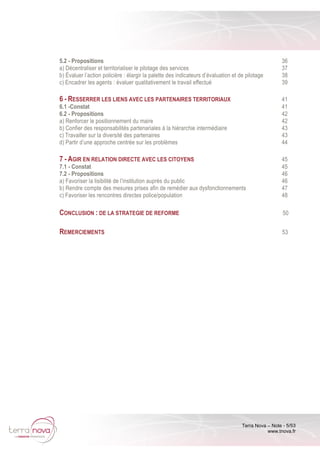 Terra Nova – Note - 5/53
www.tnova.fr
5.2 - Propositions 36
a) Décentraliser et territorialiser le pilotage des services 37
b) Évaluer l’action policière : élargir la palette des indicateurs d’évaluation et de pilotage 38
c) Encadrer les agents : évaluer qualitativement le travail effectué 39
6 - RESSERRER LES LIENS AVEC LES PARTENAIRES TERRITORIAUX 41
6.1 -Constat 41
6.2 - Propositions 42
a) Renforcer le positionnement du maire 42
b) Confier des responsabilités partenariales à la hiérarchie intermédiaire 43
c) Travailler sur la diversité des partenaires 43
d) Partir d’une approche centrée sur les problèmes 44
7 - AGIR EN RELATION DIRECTE AVEC LES CITOYENS 45
7.1 - Constat 45
7.2 - Propositions 46
a) Favoriser la lisibilité de l’institution auprès du public 46
b) Rendre compte des mesures prises afin de remédier aux dysfonctionnements 47
c) Favoriser les rencontres directes police/population 48
CONCLUSION : DE LA STRATEGIE DE REFORME 50
REMERCIEMENTS 53
 