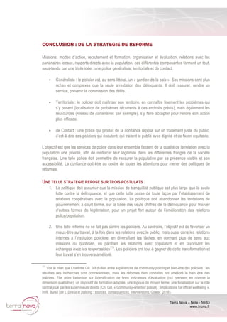 Terra Nova – Note - 50/53
www.tnova.fr
CONCLUSION : DE LA STRATEGIE DE REFORME
Missions, modes d’action, recrutement et formation, organisation et évaluation, relations avec les
partenaires locaux, rapports directs avec la population, ces différentes composantes forment un tout,
sous-tendu par une triple idée : une police généraliste, territoriale et de contact.
• Généraliste : le policier est, au sens littéral, un « gardien de la paix ». Ses missions sont plus
riches et complexes que la seule arrestation des délinquants. Il doit rassurer, rendre un
service, prévenir la commission des délits.
• Territoriale : le policier doit maîtriser son territoire, en connaître finement les problèmes qui
s’y posent (localisation de problèmes récurrents à des endroits précis), mais également les
ressources (réseau de partenaires par exemple), s’y faire accepter pour rendre son action
plus efficace.
• de Contact : une police qui produit de la confiance repose sur un traitement juste du public,
c’est-à-dire des policiers qui écoutent, qui traitent le public avec dignité et de façon équitable.
L’objectif est que les services de police dans leur ensemble fassent de la qualité de la relation avec la
population une priorité, afin de renforcer leur légitimité dans les différentes franges de la société
française. Une telle police doit permettre de rassurer la population par sa présence visible et son
accessibilité. La confiance doit être au centre de toutes les attentions pour mener des politiques de
réformes.
UNE TELLE STRATEGIE REPOSE SUR TROIS POSTULATS :
1. Le politique doit assumer que la mission de tranquillité publique est plus large que la seule
lutte contre la délinquance, et que cette lutte passe de toute façon par l’établissement de
relations coopératives avec la population. Le politique doit abandonner les tentations de
gouvernement à court terme, sur la base des seuls chiffres de la délinquance pour trouver
d’autres formes de légitimation, pour un projet fort autour de l’amélioration des relations
police/population.
2. Une telle réforme ne se fait pas contre les policiers. Au contraire, l’objectif est de favoriser un
mieux-être au travail, à la fois dans les relations avec le public, mais aussi dans les relations
internes à l’institution policière, en diversifiant les tâches, en donnant plus de sens aux
missions du quotidien, en pacifiant les relations avec population et en favorisant les
échanges avec les responsables113
. Les policiers ont tout à gagner de cette transformation et
leur travail s’en trouvera amélioré.
113
Voir le bilan que Charlotte Gill fait du lien entre expériences de community policing et bien-être des policiers : les
résultats des recherches sont contradictoires, mais les réformes bien conduites ont amélioré le bien être des
policiers. Elle attire l’attention sur l’identification de bons indicateurs d’évaluation (qui prennent en compte la
dimension qualitative), un dispositif de formation adaptée, une logique de moyen terme, une focalisation sur le rôle
central joué par les superviseurs directs (Ch. Gill, « Community-oriented policing : implications for officer wellbeing »,
in R. Burke (dir.), Stress in policing : sources, consequences, interventions, Gower, 2016).
 