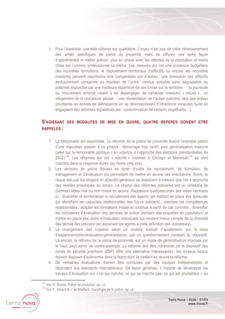 Terra Nova – Note - 51/53
www.tnova.fr
3. Pour l’essentiel, une telle réforme est qualitative. L’enjeu n’est pas de créer nécessairement
des unités spécifiques de police de proximité, mais de diffuser une autre façon
d’appréhender le métier policier, plus en phase avec les attentes de la population et moins
close sur l’univers professionnel lui-même. Les mesures qui ont une incidence budgétaire
(les nouvelles formations, le déploiement territoriaux d’effectifs ou encore les nouvelles
missions) peuvent néanmoins être compensées par d’autres : une diminution des effectifs
exclusivement consacrés au maintien de l’ordre –rendue possible sans dégradation du
potentiel disponible par une meilleure répartition de ces forces sur le territoire - ; la poursuite
du mouvement amorcé visant à se désengager de certaines missions « indues » ; un
allègement de la procédure pénale ; une réorientation de l’action policière vers des enjeux
prioritaires en termes de délinquance en se désinvestissant d’infractions mineures ou/et en
engageant des réformes législatives (ex : consommation de certains stupéfiants…).
S’AGISSANT DES MODALITES DE MISE EN ŒUVRE, QUATRE REPERES DOIVENT ETRE
RAPPELES :
1. La temporalité est essentielle. La réforme de la police de proximité fournit l’exemple patent
d’une mauvaise gestion à ce propos : démarrage trop tardif, puis généralisation massive
calée sur la temporalité politique ( en urgence à l’approche des élections présidentielles de
2002)114
. Les réformes qui ont « marché » (comme à Chicago et Montréal)115
se sont
inscrites dans la moyenne durée (au moins cinq ans).
2. Les services de police doivent se doter d’outils de recrutement, de formation, de
management et d’évaluation qui permettent de mettre en œuvre ces orientations. Sinon, le
risque est que les slogans et objectifs généraux se dissolvent à mesure que l’on s’approche
des réalités prosaïques du terrain. Le champ des réformes policières est un cimetière de
(bonnes) idées mal ou non mises en œuvre. Rappelons quelques-unes des idées centrales
ici : diversifier et territorialiser le recrutement des agents (en mettant en place des épreuves
qui identifient les capacités relationnelles des futurs policiers) ; valoriser les compétences
relationnelles ; adapter les formations initiale et continue à partir de cas concrets ; diversifier
les indicateurs d’évaluation des services de police (incluant des enquêtes en population) et
mettre en place des outils d’évaluation individuels qui rendent mieux compte de la diversité
des tâches des policiers (en associant les agents à cette définition des indicateurs).
3. Le changement doit s’opérer selon un modèle évolutif d’ajustement, sur la base
d’expérimentation-évaluation-généralisation, par un questionnement constant du dispositif.
Là encore, la réforme de la police de proximité, sur un mode de généralisation imposée par
le haut, peut servir de contre-exemple. La réforme doit être cohérente (et le dispositif des
zones de sécurité prioritaire (ZSP) offre une alternative intéressante) : les niveaux locaux
doivent disposer d’autonomie dans la façon dont ils mettent en œuvre la réforme.
4. De véritables évaluations doivent être conduites par des équipes indépendantes et
répondant aux standards internationaux. De façon générale, il importe de développer les
travaux d’évaluation sur « ce qui marche, ce qui ne marche pas, ce qui est prometteur » au
114
Voir S. Roché, Police de proximité, op. cit.
115
Voir F. Jobard & J. de Maillard, Sociologie de la police, op. cit..
 