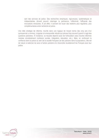 Terra Nova – Note - 52/53
www.tnova.fr
sein des services de police. Des recherches empiriques, rigoureuses, systématiques et
indépendantes doivent pouvoir interroger la pertinence, l’effectivité, l’efficacité des
innovations introduites. À cet effet, il convient de nouer des relations plus régulières, plus
complémentaires entre recherche et police.
Une telle stratégie de réforme, inscrite dans une logique de moyen terme (les cinq ans d’un
quinquennat a minima), s’oppose à la temporalité réduite qui prévaut trop souvent quand il s’agit des
questions policières. À l’évidence, sa réussite dépend aussi de l’articulation avec d’autres réformes
menées simultanément (cohésion sociale, intégration, éducation, etc.). Mais, en renforçant la
confiance dans la police au sein de la société française (et des policiers dans la population), elle est
de nature à redonner du sens à l’action policière et à réconcilier durablement les Français avec leur
police.
 