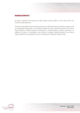 Terra Nova – Note - 53/53
www.tnova.fr
REMERCIEMENTS
Ce travail a bénéficié d’une bourse de l’Open Society Justice Initiative, et Terra Nova tient à l’en
remercier chaleureusement.
Terra Nova tient également à remercier les personnes auditionnées dans le cadre de ce rapport, dont
un responsable d’équipe BAC, une ancienne chargée de mission prévention-sécurité d’une ville de
région parisienne, plusieurs anciens commissaires en sécurité publique, plusieurs chercheurs, un
capitaine de police, un commissaire, une directrice municipale prévention-sécurité d’une ville de
région parisienne et une dirigeante du Forum Français pour la Sécurité Urbaine (FFSU).
 