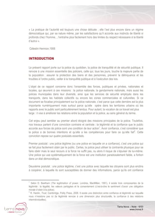 Terra Nova – Note - 6/53
www.tnova.fr
« La pratique de l’autorité est toujours une chose délicate ; elle l’est plus encore dans un régime
démocratique qui, par sa nature même, par les satisfactions qu’il accorde aux instincts de liberté si
profonds chez l’homme, , l’entraîne plus facilement hors des limites du respect nécessaire à la liberté
d’autrui ».
Célestin Hennion,1906
INTRODUCTION
Le présent rapport porte sur la police du quotidien, la police de tranquillité et de sécurité publique. Il
renvoie à une mission essentielle des policiers, celle qui, tous les jours, touche la majeure partie de
la population : assurer la protection des biens et des personnes, prévenir la délinquance et les
troubles à l’ordre public, veiller à la tranquillité publique et à l’exécution des lois.
L’objet de ce rapport concerne donc l’ensemble des forces, publiques et privées, nationales et
locales, qui œuvrent à ces missions : la police nationale, la gendarmerie nationale, mais aussi les
polices municipales dans leur diversité, ainsi que les services de sécurité employés dans les
transports, dans les habitats collectifs ou encore les zones commerciales et culturelles. Si ce
document se focalise principalement sur la police nationale, c’est parce que cette dernière est la plus
importante numériquement mais surtout parce qu’elle opère dans les territoires urbains où les
rapports avec le public sont particulièrement tendus. Pour autant, la vocation de ce travail est plus
large : il vise à améliorer les relations entre la population et la police, au sens général du terme.
Cet enjeu peut sembler au premier abord éloigné des missions principales de la police. Toutefois,
nos travaux partent d’une conviction contraire et centrale : la légitimité et la confiance que le public
accorde aux forces de police sont une condition de leur action1
. Avoir confiance, c’est considérer que
la police a de bonnes intentions et qu’elle a les compétences pour faire ce qu’elle fait2
. Cette
conviction repose sur quatre postulats essentiels.
Premier postulat : une police légitime (ou une police en laquelle on a confiance), c’est une police qui
se fait plus facilement obéir par le public. Certes, la police peut utiliser la contrainte physique pour se
faire obéir mais le seul recours à la force ne suffit pas, ou alors il risque de s’épuiser de lui-même.
Une police qui use systématiquement de la force est une institution paradoxalement faible, a fortiori
dans un état démocratique.
Deuxième postulat : une police légitime, c’est une police avec laquelle les citoyens sont plus enclins
à coopérer, à laquelle ils sont susceptibles de donner des informations, parce qu’ils ont confiance
1
Selon D. Beetham (The legitimation of power, Londres, MacMillan, 1991), il existe trois composantes de la
légitimité : la légalité, les valeurs partagées et le consentement (c’est-à-dire le sentiment d’avoir une obligation
morale d’obéir à la police).
2
R. Hardin, Trust, Cambridge, Polity Press, 2006. Il existe une distinction entre confiance et légitimité sur laquelle
nous n’insistons pas ici (la légitimité renvoie à une dimension plus structurelle, la confiance à des relations
interindividuelles).
 