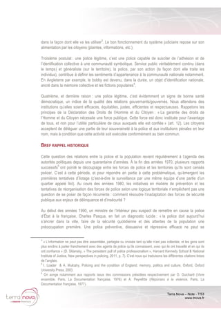 Terra Nova – Note - 7/53
www.tnova.fr
dans la façon dont elle va les utiliser3
. Le bon fonctionnement du système judiciaire repose sur son
alimentation par les citoyens (plaintes, informations, etc.).
Troisième postulat : une police légitime, c’est une police capable de susciter de l’adhésion et de
l’identification collective à une communauté symbolique. Service public véritablement continu (dans
le temps) et généraliste (sur le territoire), la police, par son action (la façon dont elle traite les
individus), contribue à définir les sentiments d’appartenance à la communauté nationale notamment.
En Angleterre par exemple, le bobby est devenu, dans la durée, un objet d’identification nationale,
ancré dans la mémoire collective et les fictions populaires4
.
Quatrième, et dernière raison : une police légitime, c’est évidemment un signe de bonne santé
démocratique, un indice de la qualité des relations gouvernants/gouvernés. Nous attendons des
institutions qu’elles soient efficaces, équitables, justes, efficientes et respectueuses. Rappelons les
principes de la Déclaration des Droits de l’Homme et du Citoyen : « La garantie des droits de
l’Homme et du Citoyen nécessite une force publique. Cette force est donc instituée pour l’avantage
de tous, et non pour l’utilité particulière de ceux auxquels elle est confiée » (art. 12). Les citoyens
acceptent de déléguer une partie de leur souveraineté à la police et aux institutions pénales en leur
nom, mais à condition que cette activité soit exécutée conformément au bien commun.
BREF RAPPEL HISTORIQUE
Cette question des relations entre la police et la population revient régulièrement à l’agenda des
autorités politiques depuis une quarantaine d’années. À la fin des années 1970, plusieurs rapports
successifs5
ont pointé le découplage entre les forces de police et les territoires qu’ils sont censés
policer. C’est à cette période, et pour répondre en partie à cette problématique, qu’émergent les
premières tentatives d’ilotage (c’est-à-dire la surveillance par une même équipe d’une partie d’un
quartier appelé îlot). Au cours des années 1980, les initiatives en matière de prévention et les
tentatives de réorganisation des forces de police selon une logique territoriale n’empêchent pas une
question de se poser de façon récurrente : comment résoudre l’inadaptation des forces de sécurité
publique aux enjeux de délinquance et d’insécurité ?
Au début des années 1990, un ministre de l’Intérieur peu suspect de remettre en cause la police
d’État à la française, Charles Pasqua, en fait un diagnostic lucide : « la police doit aujourd’hui
s’ancrer dans la ville, faire de la sécurité quotidienne et des attentes de la population une
préoccupation première. Une police préventive, dissuasive et répressive efficace ne peut se
3
« L’information ne peut pas être assemblée, partagée ou croisée tant qu’elle n’est pas collectée, et les gens sont
plus enclins à parler franchement avec des agents de police qu’ils connaissent, avec qui ils ont travaillé et en qui ils
ont confiance » (D. Sklansky, « The persistent pull of police professionalism », Harvard Kennedy School & National
Institute of Justice, New perspectives in policing, 2011, p. 7). C’est nous qui traduisons les différentes citations tirées
de l’anglais.
4
I. Loader & A. Mulcahy, Policing and the condition of England: memory, politics and culture, Oxford, Oxford
University Press, 2003.
5
On songe notamment aux rapports issus des commissions présidées respectivement par O. Guichard (Vivre
ensemble, Paris, La Documentation française, 1976) et A. Peyrefitte (Réponses à la violence, Paris, La
Documentation française, 1977).
 
