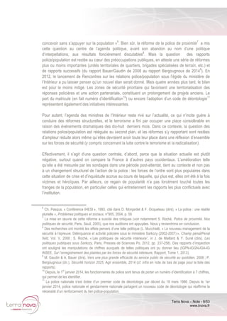 Terra Nova – Note - 8/53
www.tnova.fr
concevoir sans s’appuyer sur la population »6
. Bien sûr, la réforme de la police de proximité7
a mis
cette question au centre de l’agenda politique, avant son abandon au nom d’une politique
d’interpellations, aux résultats foncièrement discutables8
. Mais la question des rapports
police/population est restée au cœur des préoccupations publiques, en atteste une série de réformes
plus ou moins importantes (unités territoriales de quartiers, brigades spécialisées de terrain, etc.) et
de rapports successifs (du rapport Bauer/Gaudin de 2008 au rapport Bergougnoux de 20149
). En
2012, le lancement de Rencontres sur les relations police/population sous l’égide du ministère de
l’Intérieur a pu laisser penser qu’un nouvel élan serait donné. Mais quatre années plus tard, le bilan
est pour le moins mitigé. Les zones de sécurité prioritaire qui favorisent une territorialisation des
réponses policières et une action partenariale, constituent un prolongement de projets anciens. Le
port du matricule (en fait numéro d’identification10
) ou encore l’adoption d’un code de déontologie11
représentent également des initiatives intéressantes.
Pour autant, l’agenda des ministres de l’Intérieur reste rivé sur l’actualité, ce qui n’incite guère à
conduire des réformes structurelles, et le terrorisme a fini par occuper une place considérable en
raison des événements dramatiques des dix-huit derniers mois. Dans ce contexte, la question des
relations police/population est reléguée au second plan, et les réformes s’y rapportant sont restées
d’ampleur réduite alors même qu’elles devraient avoir toute leur place dans une réflexion d’ensemble
sur les forces de sécurité (y compris concernant la lutte contre le terrorisme et la radicalisation).
Effectivement, il s’agit d’une question centrale, d’abord, parce que la situation actuelle est plutôt
négative, surtout quand on compare la France à d’autres pays occidentaux. L’amélioration telle
qu’elle a été mesurée par les sondages dans une période post-attentat, tient au contexte et non pas
à un changement structurel de l’action de la police : les forces de l’ordre sont plus populaires dans
cette situation de crise et d’inquiétude accrue au cours de laquelle, qui plus est, elles ont été à la fois
victimes et héroïques. Par ailleurs, ce regain de popularité n’a pas forcément touché toutes les
franges de la population, en particulier celles qui entretiennent les rapports les plus conflictuels avec
l’institution.
6
Ch. Pasqua, « Conférence IHESI », 1993, cité dans D. Monjardet & F. Ocqueteau (dirs), « La police : une réalité
plurielle », Problèmes politiques et sociaux, n°905, 2004, p. 59.
7
La mise en œuvre de cette réforme a suscité des critiques (voir notamment S. Roché, Police de proximité. Nos
politiques de sécurité, Paris, Seuil, 2005), que nos auditions ont appuyées. Nous y reviendrons en conclusion.
8
Des recherches ont montré les effets pervers d’une telle politique (L. Mucchielli, « Le nouveau management de la
sécurité à l’épreuve. Délinquance et activité policière sous le ministère Sarkozy (2002-2007) », Champ pénal/Penal
field, Vol. V, 2008 ; S. Roché, « Les politiques de sécurité intérieure”, in J. de Maillard & Y. Surel (dirs), Les
politiques publiques sous Sarkozy, Paris, Presses de Sciences Po, 2012, pp. 237-258). Des rapports d’inspection
ont souligné les manipulations de chiffres auxquels de telles politiques ont pu donner lieu (IGPN-IGGN-IGA-IG
INSEE, Sur l’enregistrement des plaintes par les forces de sécurité intérieure, Rapport, Tome 1, 2013).
9
M. Gaudin & A. Bauer (dirs), Vers une plus grande efficacité du service public de sécurité au quotidien, 2008 ; P.
Bergougnoux (dir.), Sécurité horizon 2025, Agir ensemble, 2014 (cf. infra en note de bas de page pour la liste des
rapports).
10
Depuis, le 1
er
janvier 2014, les fonctionnaires de police sont tenus de porter un numéro d’identification à 7 chiffres,
qui permet de les identifier.
11
La police nationale s’est dotée d’un premier code de déontologie par décret du 18 mars 1986. Depuis le 1er
janvier 2014, police nationale et gendarmerie nationale partagent un nouveau code de déontologie qui réaffirme la
nécessité d’un renforcement du lien police-population.
 