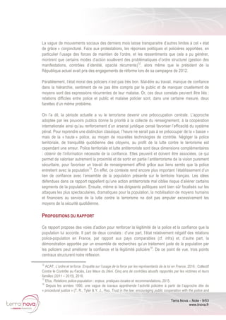 Terra Nova – Note - 9/53
www.tnova.fr
La vague de mouvements sociaux des derniers mois laisse transparaitre d’autres limites à cet « état
de grâce » conjoncturel. Face aux protestations, les réponses politiques et policières apportées, en
particulier l’usage des forces de maintien de l’ordre, et les ressentiments que cela a pu générer,
montrent que certains modes d’action soulèvent des problématiques d’ordre structurel (gestion des
manifestations, contrôles d’identité, opacité récurrente)12
, alors même que le président de la
République actuel avait pris des engagements de réforme lors de sa campagne de 2012.
Parallèlement, l’état moral des policiers n’est pas très bon. Mal-être au travail, manque de confiance
dans la hiérarchie, sentiment de ne pas être compris par le public et de manquer cruellement de
moyens sont des expressions récurrentes de leur malaise. Or, ces deux constats peuvent être liés :
relations difficiles entre police et public et malaise policier sont, dans une certaine mesure, deux
facettes d’un même problème.
On l’a dit, la période actuelle a vu le terrorisme devenir une préoccupation centrale. L’approche
adoptée par les pouvoirs publics donne la priorité à la collecte du renseignement, à la coopération
internationale ainsi qu’au renforcement d’un arsenal juridique censé favoriser l’efficacité du système
pénal. Pour reprendre une distinction classique, l’heure ne serait pas à se préoccuper de la « basse »
mais de la « haute » police, au moyen de nouvelles technologies de contrôle. Négliger la police
territoriale, de tranquillité quotidienne des citoyens, au profit de la lutte contre le terrorisme est
cependant une erreur. Police territoriale et lutte antiterroriste sont deux dimensions complémentaires
: obtenir de l’information nécessite de la confiance. Elles peuvent et doivent être associées, ce qui
permet de valoriser autrement la proximité et de sortir en partie l’antiterrorisme de la vision purement
sécuritaire, pour favoriser un travail de renseignement affiné grâce aux liens serrés que la police
entretient avec la population13
. En effet, ce contexte rend encore plus important l’établissement d’un
lien de confiance avec l’ensemble de la population présente sur le territoire français. Les idées
défendues dans ce rapport rappellent qu’une action antiterroriste mal ciblée risque d’aliéner certains
segments de la population. Ensuite, même si les dirigeants politiques sont bien sûr focalisés sur les
attaques les plus spectaculaires, dramatiques pour la population, la mobilisation de moyens humains
et financiers au service de la lutte contre le terrorisme ne doit pas amputer excessivement les
moyens de la sécurité quotidienne.
PROPOSITIONS DU RAPPORT
Ce rapport propose des voies d’action pour renforcer la légitimité de la police et la confiance que la
population lui accorde. Il part de deux constats : d’une part, l’état relativement négatif des relations
police-population en France, par rapport aux pays comparables (cf. infra) et, d’autre part, la
démonstration apportée par un ensemble de recherches qu’un traitement juste de la population par
les policiers peut améliorer la confiance et la légitimité policière14
. De ce point de vue, trois points
centraux structurent notre réflexion.
12
ACAT, L’ordre et la force. Enquête sur l’usage de la force par les représentants de la loi en France, 2016 ; Collectif
Contre le Contrôle au Faciès, Les Maux du Déni. Cinq ans de contrôles abusifs rapportés par les victimes et leurs
familles (2011 – 2015), 2016.
13
Efus, Relations police-population : enjeux, pratiques locales et recommandations, 2015.
14
Depuis les années 1990, une vague de travaux appréhende l’activité policière à partir de l’approche dite de
« procedural justice » (T. R., Tyler & Y. J., Huo, Trust in the law: encouraging public cooperation with the police and
 