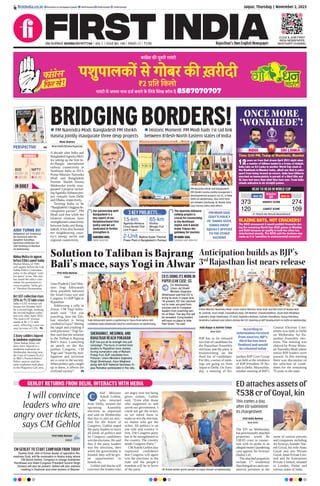 Jaipur, Thursday | November 2, 2023
RNI NUMBER: RAJENG/2019/77764 | VOL 5 | ISSUE NO. 148 | PAGES 12 | `3.00 Rajasthan’s Own English Newspaper
ﬁrstindia.co.in ﬁrstindia.co.in/epapers/jaipur theﬁrstindia theﬁrstindia theﬁrstindia
CLICK & JOIN FIRST
INDIA NEWSPAPER
WHATSAPP CHANNEL
PERSPECTIVE P4
IN BRIEF
Mahua Moitra to appear
before Ethics panel today
Mahua Moitra of TMC
will appear before the Lok
Sabha Ethics Committee
today in the alleged ‘cash-
for-query’ scam. She also
has asked the ethics com-
mittee for permission to
cross-examine ‘bribe giv-
er’ Darshan Hiranandani.
3 Army soldiers injured
in landmine explosion
Three Indian Army sol-
diers were injured in a
landmine explosion on
Wednesday morning near
the Line of Control (LoC)
in J&K’s Poonch district.
Police sources said the
mine explosion took place
in the Phagwara Gali area.
Oct GST collection rises
13% to `1.72 lakh crore
India’s GST revenue col-
lection for October 2023
hit a record high, marking
the second-highest collec-
tion ever after April 2023.
The total GST revenue
stands at Rs 1.72 lakh
crore, reflecting a year-on-
year increase of 13%. P6
First India Bureau
New Delhi
The ED on Wednesday
has provisionally attached
properties worth Rs
538.05 crore in connec-
tion with its probe in an
alleged money laundering
case against Jet Airways
(India) Ltd.
The attached properties
include 17 residential
flats/bungalows and com-
mercial premises in the
name of various persons
and companies including
Jet Airways founder Nar-
esh Goyal, his wife Anita
Goyal and son Nivaan
Goyal, Jetair Private Lim-
ited and Jet Enterprises
Private Limited, situated
in London, Dubai and
various states of India.
Aditi Nagar & Ashvini Yadav
New Delhi
BJP has so far released
two lists of candidates for
the Rajasthan Assembly
elections and the party is
brainstorming on the
third list of candidates.
For this, a series of meet-
ings are going on from
Jaipur to Delhi. On Tues-
day, a meeting of Ra-
jasthan BJP Core Group
was held at the residence
of BJP President JP Na-
dda in Delhi. Meanwhile,
another meeting of BJP’s
Central Election Com-
mittee was held in Delhi
on Wednesday for Ra-
jasthan Assembly elec-
tions. The meeting was
chaired by Prime Minis-
ter Narendra Modi where
senior BJP leaders were
present. In this meeting
there was discussion on
the selection of candi-
dates for the remaining
76 seats in the state.
ED attaches assets of
`538 cr of Goyal, kin
Anticipation builds as BJP’s
3rd
Rajasthan list nears release
Prime Minister Narendra Modi, Union Home Minister Amit Shah and BJP Chief JP Nadda with
BL Santosh, Arun Singh, Vasundhara Raje, Om Mathur, Chandrashekhar, Arjun Ram Meghwal,
Gajendra Singh Shekhawat, CP Joshi, Rajendra Rathore, Kailash Choudhary, Vijaya Rahatkar,
Devendra Fadnavis and others during the CEC meeting at BJP headquarters in Delhi on Wednesday.
BRIDGINGBORDERS!
 PM Narendra Modi, Bangladesh PM Sheikh
Hasina jointly inaugurate three devp projects
 Historic Moment: PM Modi hails 1st rail link
between B’desh-North Eastern states of India
Moni Sharma
New Delhi/Dhaka/Agartala
A decade after India and
BangladeshsignedaMoU
for setting up the first In-
do-Bangla international
railway connectivity in
Northeast India in 2013,
Prime Minister Narendra
Modi and Bangladesh
Premier Sheikh Hasina
Wednesday jointly inau-
gurated 3 projects includ-
ingAgartala-Akhaurapro-
ject virtually from Delhi
and Dhaka, respectively.
Terming India to be
“Bangladesh’sbiggestde-
velopment partner”, PM
Modi said that while the
bilateral relations have
strengthened connectivity
between India and Bang-
ladesh, it has also boosted
the neighbouring coun-
try’s energy sector and
regional connectivity.
PM Narendra Modi and Bangladesh
PM Sheikh Hasina jointly inaugurate 3
developmental projects via VC, in New
Delhi on Wednesday. Also seen here
are Ashwini Vaishnaw, Dr Manik Saha,
Jaya Varma Sinha and others.
PM MODI SAID
GOVT’S POLICY
OF ‘SABKA SATH,
SABKA VIKAS’
EQUALLY APPLIES
TO THE OTHER
NATIONS
Our partnership with
Bangladesh is a
key aspect of our
Neighbourhood First
policy and we are
dedicated to further
strengthen it.
NARENDRA MODI,
PRIME MINISTER
The Agartala-Akhaura
railway project is
crucial for connectivity
in the Northeast
region and it would
make Tripura the
gateway for tourism.
DR MANIK SAHA,
TRIPURA CHIEF MINISTER
3 KEY PROJECTS...
15-km
Agartala-Akhaura
Cross Border Rail
Link Project
65-km
Khulna-
Mongla Port
Rail Line
2-Unit Maitree Super Thermal
Power Plant in Bangladesh’s Rampal
INDIA SRI LANKA
VS
ONCE MORE
‘WONKHEDE’!
BLAZING BATS, NOT CRACKERS!
The BCCI announced it would prohibit ﬁreworks dur-
ing the remaining World Cup 2023 games in Mumbai
and Delhi because air quality in both the cities has
deteriorated sharply. The BCCI said the decision was
made as it is “sensitive to environmental concerns”.
Time: 2:00 PM, Today at Wankhede, Mumbai
12years on from that dream April 2011 night when
a country of billions landed in a frenzy of delight,
India take on Sri Lanka in another World Cup clash at
the Wankhede in Mumbai today, albeit one that is poles
apart from being termed an encore. India have hitherto
marched on immaculately in pursuit of a third title and
SL have lost more than what they have won. Team India
stands unbeaten in six straight games.
HEAD TO HEAD IN WORLD CUP
HIGHEST SCORE 274
Won 04
Matches
09
LOWEST SCORE
01 Match No Result/Abandoned
109
Won 04
373
120
SENSEX
63,591.33
283.60
BSE
18,989.15
90.45
NIFTY
AISH TURNS 50!
Bollywood star Aishwarya
Rai Bachchan with her
daughter Aaradhya
Bachchan celebrates her
50th birthday in Mumbai
on Wednesday.
According to
information received
from sources, BJP’s
third list has been
finalized and would
be released today
This comes a day
after ED submitted
its chargesheet
GEHLOT RETURNS FROM DELHI, INTERACTS WITH MEDIA
I will convince
leaders who are
angry over tickets,
says CM Gehlot
First India Bureau
Jaipur
hief Minister
Ashok Gehlot,
who returned
from Delhi, termed the
upcoming Assembly
elections as important
and said on Wednesday
that this is also an elec-
tion for the future of
Congress. Gehlot urged
the party leaders to leave
all kinds of politics and
let Congress candidates
win the elections. He said
that if the party leaders
win the elections, then
when the government is
formed, they will be giv-
en opportunities in
boards etc.
Gehlot said that he will
convince the leaders who
are angry over not being
given tickets. Gehlot
said, “Even after those
who supported us and
saved our government, I
could not get the ticket,
so we asked them to
make us win the election,
no matter who got the
ticket. All politics is on
one side and country is
first. The Congress party
has to be strengthened in
the country. The country
needs Congress Party.”
CMAshok Gehlot also
expressed confidence
that Congress will again
win the elections in the
state and the people’s
mandate will be in favor
of the party. CM Ashok Gehlot greets people at Jaipur Airport on Wednesday.
C
CM GEHLOT TO START CAMPAIGN FROM TODAY
Sushila Dudi, wife of former leader of opposition Ra-
meshwar Dudi, will ﬁle nomination in Nokha today where
CM Ashok Gehlot, Congress in-charge Sukhjinder
Randhawa and State Congress President Govind Singh
Dotasra will also be present. Gehlot will also address
meeting in Deshnok and meet workers in Bikaner.
First India Bureau
Alwar
Uttar Pradesh Chief Min-
ister Yogi Adityanath
drew parallels between
the Israel-Gaza war and
Congress Vs BJP fight in
Rajasthan.
Addressing a rally in
Alwar, CM Yogi Adity-
anath said, “Are you
watching, how the Tali-
ban mindset is being
crushed in Gaza?’Hitting
the target and crushing it
with precision.”Yogi fur-
ther said that the solution
to the Taliban is Bajrang
Bali’s mace. Launching
an attack on the Ra-
jasthan Congress, CM
Yogi said “Anarchy, hoo-
liganism and terrorism
are a curse to the society.
When politics gets caught
up in them, it affects the
civilized society”. P8
Solution to Taliban is Bajrang
Bali’s mace, says Yogi in Alwar
Yogi Adityanath greets a gathering in Tijara from where BJP
candidate Baba Balaknath ﬁled his nomination on Wednesday.
ED IS DOING ITS WORK IN
PAPER LEAK CASE: GS
On Wednesday,
Union Jal Shakti
Minister Gajendra
Shekhawat said that ED is
doing its work in paper leak.
“At present, ED has reached
out to main accused from
sources and to Congress
leaders from coaching cen-
tre of Sikar. The day this will
be revealed, Cong leaders
will have no place to hide
their faces,” he said.
SHEKHAWAT, MEGHWAL AND
RAHATKAR REACH POKARAN
BJP has put all its strength into poll
campaign. The tours of central level
leaders to Rajasthan have started.
During nomination rally of Mahant
Pratap Puri, BJP candidate from
Pokaran, Union Ministers Gajendra
Singh Shekhawat, Arjun Meghwal
along with BJP National Secretary Vi-
jaya Rahatkar participated in the rally.
 