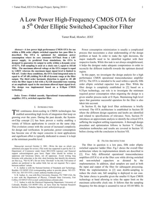 > Tamer Riad, EE315A Design Project, Spring 2010 < 1
Abstract—A low power high performance CMOS OTA for use
within a fifth order elliptic switched capacitor low pass filter is
described. The OTA is optimized for minimum power
consumption where its core consumes 0.973mA from a 1.8V
power supply. As predicted from simulations, the OTA is
designed to guarantee its output to settle within a dynamic error
of 0.1%. Full sampling is used at a clock rate fs equal to 103.68
MHz. The maximum allowed voltage at the OTA output is equal
to 1.002V whereas the maximum input signal level is limited to
926 mV. Under these conditions, the OTA total integrated noise is
equal to -67.45 dB yielding 54.4 dB of dynamic range at the filter
output. The third order harmonic distortion is equal to -81 dB
when the filter input is fed with a 3fs/128 sinusoidal tone running
at an amplitude equal to the maximum allowed input signal level.
The design was implemented based on a 0.18µm CMOS
technology.
Index Terms—Folded cascode, Operational transconductance
amplifier, OTA, switched capacitor filter.
I. INTRODUCTION
HE continuous down-scaling in CMOS technologies has
enabled astonishing high levels of integration that keep on
growing over the years. During the past decade, the System-
on-Chip concept [1] has been proven a reality enabling a
variety of Silicon applications to coexist on the same chip.
This evolution comes with the caveat of increased complexity
for design and verification. In particular, power consumption
has become one of the major concerns in most applications
and significant effort is typically dedicated to ensure it is kept
at the minimum possible level.
Manuscript received October 9, 2001. (Write the date on which you
submitted your paper for review.) This work was supported in part by the U.S.
Department of Commerce under Grant BS123456 (sponsor and financial
support acknowledgment goes here). Paper titles should be written in
uppercase and lowercase letters, not all uppercase. Avoid writing long
formulas with subscripts in the title; short formulas that identify the elements
are fine (e.g., "Nd–Fe–B"). Do not write “(Invited)” in the title. Full names of
authors are preferred in the author field, but are not required. Put a space
between authors’ initials.
F. A. Author is with the National Institute of Standards and Technology,
Boulder, CO 80305 USA (corresponding author to provide phone: 303-555-
5555; fax: 303-555-5555; e-mail: author@ boulder.nist.gov).
S. B. Author, Jr., was with Rice University, Houston, TX 77005 USA. He
is now with the Department of Physics, Colorado State University, Fort
Collins, CO 80523 USA (e-mail: author@lamar.colostate.edu).
T. C. Author is with the Electrical Engineering Department, University of
Colorado, Boulder, CO 80309 USA, on leave from the National Research
Institute for Metals, Tsukuba, Japan (e-mail: author@nrim.go.jp).
Power consumption minimization is usually a complicated
process that necessitates a clear understanding of the design
problem at hand. In order to make the right decisions, the
major tradeoffs need to be identified together with their
respective knobs. While this task is not always straightforward,
it helps the designer make adequate compromises in order to
reconcile the different tradeoffs towards the optimum desired
region.
In this paper, we investigate the design analysis for a high
performance CMOS operational transconductance amplifier
(OTA). The OTA is intended to be used within a specific fifth
order elliptic switched capacitor low pass filter. While the
filter design is completely established in [2] based on a
0.35µm technology, our role is to investigate the minimum
required power consumption when migrating the design to a
given smaller process node at 0.18µm. Maintaining high level
specs that guarantee successful operation for the filter is also
taken into account.
In Section II, the high level filter architecture is briefly
reviewed. The OTA architecture is established in Section III
where the different design equations and knobs are identified
and related to specifications of relevance. Next, Section IV
introduces an approximate analysis to identify the critical OTA
suffering the toughest settling requirements. A thorough design
procedure and optimization follows in Section V. Finally,
simulation testbenches and results are covered in Section VI
before closing with the conclusion in Section VII.
II. FILTER ARCHITECTURE
The filter in question is a low pass, fifth order elliptic
switched capacitor ladder filter. Fig.1 shows the overall filter
architecture where its implementation details are described in
[2]. Five fully differential operational transconductance
amplifiers (OTA’s) sit at the filter core while driving switched
and non-switched capacitors as dictated by the
implementation. In addition, ideal samplers are used at both
the input and output of the filter for subsequent processing.
While the implementation in [2] uses double-sampling to
reduce the clock rate, full sampling is deployed in our case.
The latter choice is possible given the smaller 0.18µm CMOS
technology at hand allowing to relax the upper limit on the
maximum achievable clock rate. It follows that the sampling
frequency for this design is assumed to run at 103.68 MHz. In
A Low Power High-Frequency CMOS OTA for
a 5th
Order Elliptic Switched-Capacitor Filter
Tamer Riad, Member, IEEE
T
 