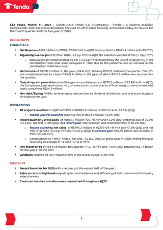 2
São Paulo, March 11, 2021 - Construtora Tenda S.A. (“Company”, “Tenda”), a leading Brazilian
homebuilder and real estate developer focused on affordable housing, announces today its results for
the fourth quarter and the full year of 2020.
HIGHLIGHTS
FINANCIALS
▪ NetRevenueofR$2.3billionin2020(+17.0%YoY).In4Q20,itaccountedforR$685.9million(+26.3%YoY);
▪ Adjustedgrossmarginof32.2%in2020(-2.8p.p.YoY).In4Q20,theindicatorrecorded31.5%(-1.9p.p.YoY);
o Backlog margin ended 2020 at 35.2% (-4.0 p.p. YoY) impacted by the loss of productivity in the
construction sites that were paralyzed in 1H20 due to the pandemic and an increase in the
construction materials costs;
▪ Net Income of R$200.3 million in the year (-24% YoY), totaling R$72.0 million in the quarter. The off-
site model amounted to a loss of R$-8.9 million in the year, of which R$-2.7 million was recorded for
the quarter;
▪ OperatingcashgenerationendedtheyearonapositivenoteatR$70.0million(+223.9%YoY).In4Q20,
the Company accelerated the activity of some construction sites to off-set readjustments in material
costs, consuming R$54.3 million;
▪ Net debt/Equity -9.8%, de-leveraging reduced due to dividend distribution and and stock buyback
throughout the year;
OPERATIONS
▪ 20 projects launched in 4Q20 with PSV of R$885.2 million (+5.9% YoY and -10.1% QoQ);
o Record year for launches reaching PSV of R$2.67 billion (+3.5% YoY);
▪ Recordquarterlygrosssales ofR$854.7million(+27.7%YoYand+2.2%QoQ)andgrossSoSof35.0%
(+4.5 p.p. YoY and -1.3% QoQ). In a record year, R$2.92 billion was recorded in PSV (+30.4% YoY);
o Record quarterly net sales of R$795.2 million in 4Q20 (+29.1% YoY and +7.2% QoQ) and net
VSO of 32.5% (+4.5 p.p. YoY and +0.2 p.p. QoQ). In a record year, R$2.92 billion was recorded in
PSV (+30.4% YoY);
o Cancellations at 7.0% (-1.0 p.p. YoY and -4.2 p.p. QoQ) on gross sales in 4Q20, ending the year
recording an average of 12.6% (+3.7 p.p. YoY) ;
▪ PSV transferred of R$619.8 million this quarter (+12.1% YoY and -1.0% QoQ) totaling R$2.14 billion
for the year (+30.7% YoY);
▪ Landbank reached R$10.97 billion in PSV in the end of 2020 (+3.3% YoY)
COVID-19
▪ Record launches for 2020 with a recovery in the second half of the year;
▪ Sales at record-high levels signaling demand resilience and efficiency of both online and third-party
sales channels.
▪ Construction sites transfers were normalized throughout 4Q20.
 