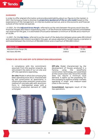 4
GUIDANCE
In order to offer aligned information and provide predictability about our figures to the market, in
2021 the Company chose to disclose its projections (guidance) of the on-site model based on the
expectations of the management, on internal studies carried out, and on the economic and financial
outlook of the market we operate.
• In 2021, for the Adjusted Gross Margin, referred to as the ratio between the gross result (less the
financial charges described in explanatory note 11 of the financial statements) and the consolidated
net revenue for the year, it is estimated a fluctuation between a minimum of 30.0% and a maximum
of 32,0%.
• In 2021, for the Net Sales, referred to as the result of the deduction between gross sales (R$ million)
and cancellations (R$ million) recorded in the year, all values adjusted to Tenda's equity, a variation is
estimated between the minimum of R$2,800 million and a maximum of R$3,000 million.
Guidance 2021 Lower Limit Upper Limit
Adjusted Gross Margin (%) 30.0% 32.0%
Net Sales (R$ MM) 2,800.0 3,000.0
TENDA'S ON-SITE AND OFF-SITE OPERATIONS BREAKDOWN
In compliance with the commitment
assumed, from this quarter onwards, we
will present the data of our on-site and
off-site operations separately.
On-site: Model in which the company has
been operating since 2013, characterized
by the construction of apartments in
construction sites using the construction
method of concrete wall with aluminum
form, in metropolitan areas, with a
minimum production demand of 1,000
units/year.
Off-site Model characterized by the
development of houses produced in a
factory using the woodframe
construction technology and assembled
at the construction site. Since this model
does not require a minimum local
demand, it opens up the possibility for
the company to explore smaller markets
operating in small- and medium-sized
cities in the country.
Consolidated: Aggregate result of the
two operations.
 
