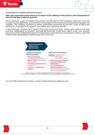 9
Commitment to Ethics and Governance
Rigor and responsible performance in all stages of the viability of the projects, with management in
line with the best corporate practices
Ethical behavior is part of Tenda's culture and is at the heart of the Company's decisions, from the
prospecting and legalization processes for future projects to the best practices towards employees and
suppliers. The company maintains an Ethics Committee coordinated by the CEO, codes of ethics and
conduct for employees and suppliers, and independent reporting channels.
A Novo Mercado company, B3's highest Corporate Governance level, Tenda meets 90% of the best
practices established by Brazilian Institute of Corporate Governance (IBGC) under the Brazilian
Governance Code. All Board Members are independent, and all directors are statutory officers, with 37%
of their total compensation linked to long-term incentives.
³ Based on answers to Tenda's CVM 586(Brazilian Securities Exchange Commission) form
4
According to the management proposal approved at the Annual Shareholders' Meeting for the year 2020
For more ESG-related information, contact Tenda's IR team at ri@tenda.com
Commitment to
ethics and
governance
Culture focused on
ethical conduct
Reference Governance
✓ Ethics Committee
coordinated by the CEO
✓ Ethics Code for employees
and suppliers
✓ Preliminary Assessment og
suppliers
✓ Independent Reporting
Hotline
90% COMPLIANT WITH
IBGC’S BEST
PRACTICES IN 2019?³
✓ A Novo Mercado Company
✓ All board members are
independent
✓ All the directors are
statutory officers, with
37% of compensation linked
to long term incentives4
 