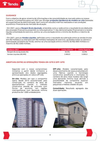 4
GUIDANCE
Com o objetivo de gerar simetria de informações e dar previsibilidade ao mercado sobre os nossos
números, a Companhia optou em 2021 por divulgar projeções (guidance) do modelo on-site baseadas
em expectativas da Administração, bem como em estudos internos realizados e nas condições
econômico-financeiras do mercado de atuação.
• Em 2021, para a Margem Bruta Ajustada, entendida como a razão entre o resultado bruto (deduzido
dos encargos financeiros presentes na nota explicativa 11 das demonstrações financeiras) e a receita
líquida consolidada do exercício, estima-se uma oscilação entre o mínimo de 30,0% e o máximo de
32,0%.
• Em 2021, para as Vendas Líquidas, definidas como o resultado da subtração entre as vendas brutas
(em R$ milhões) e os distratos (em R$ milhões) realizados do exercício, ajustados todos os valores à
participação societária da Tenda, estima-se uma oscilação entre o mínimo de R$2.800 milhões e o
máximo de R$ 3.000 milhões.
Guidance 2021 Limite Inferior Limite Superior
Margem Bruta Ajustada (%) 30,0% 32,0%
Vendas Líquidas (R$ MM) 2.800,0 3.000,0
ABERTURA ENTRE AS OPERAÇÕES TENDA ON-SITE E OFF-SITE
Seguindo com o nosso compromisso
iniciamos a partir deste trimestre a
apresentação dos dados segregados
entre as operações on-site e off-site.
On-site: Modelo em que a companhia
opera desde 2013 caracterizado pela
construção no canteiro de obra de
apartamentos usando o método
construtivo parede de concreto com
forma de alumínio, em regiões
metropolitanas com demanda mínima
produtiva de 1.000 unidades/ano.
Off-site: Modelo caracterizado pelo
desenvolvimento de casas produzidas em
uma fábrica usando a tecnologia
construtiva woodframe e montadas no
canteiro de obra. Esse modelo não exige
uma demanda mínima local abrindo a
possibilidade da companhia explorar
mercados menores atuando em
pequenas e médias cidades do país.
Consolidado: Resultado agregado das
duas operações.
 