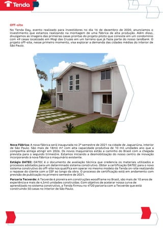 Off-site
No Tenda Day, evento realizado para investidores no dia 16 de dezembro de 2020, anunciamos o
investimento que estamos realizando na montagem de uma fábrica de alta produção. Além disso,
divulgamos as imagens das primeiras casas prontas do projeto piloto que consiste em um condomínio
com 49 casas localizado em Mogi das Cruzes em um terreno que já fazia parte do nosso landbank. O
projeto off-site, nesse primeiro momento, visa explorar a demanda das cidades médias do interior de
São Paulo.
Nova Fábrica: A nova fábrica será inaugurada no 2º semestre de 2021 na cidade de Jaguariúna, interior
de São Paulo. São mais de 18mil m² com alta capacidade produtiva de 10 mil unidades ano que a
companhia almeja atingir em 2026. Os novos maquinários estão a caminho do Brasil com a chegada
prevista para o segundo trimestre. Estamos iniciando a desmobilização do nosso centro de inovação
incorporando à nova fábrica o maquinário existente.
Estágio DATEC: DATEC é o documento de avaliação técnica que credencia os materiais utilizados e
processos adotados para um determinado sistema construtivo. Obter a certificação DATEC para o novo
sistema construtivo do off-site nos qualifica em operar no mesmo modelo da Tenda on-site realizando
o repasse do cliente com a CEF ao longo da obra. O processo de certificação está em andamento com
previsão de publicação no primeiro semestre de 2021.
Parceria Tecverde: A Tecverde é pioneira em construções woodframe no Brasil, são mais de 10 anos de
experiência e mais de 4,5mil unidades construídas. Com objetivo de acelerar nossa curva de
aprendizado no sistema construtivo, a Tenda firmou no 4T20 parceria com a Tecverde que está
construindo 50 casas no interior de São Paulo.
 