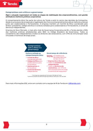 9
Compromisso com a ética e a governança
Rigor e atuação responsável em todas as etapas da viabilização dos empreendimentos, com gestão
alinhada às melhores práticas corporativas
O comportamento ético faz parte da cultura da Tenda e está no centro das decisões da Companhia,
desde os processos de prospecção e legalização dos futuros empreendimentos até as melhores práticas
junto aos colaboradores e fornecedores. A empresa mantém um Comitê de Ética coordenado pelo
diretor-presidente, códigos de ética e conduta voltados para colaboradores e fornecedores, e canais de
denúncia independentes.
Empresa do Novo Mercado, o mais alto nível de Governança Corporativa da B3, a Tenda atende a 90%
das melhores práticas estabelecidas pelo IBGC no Código Brasileiro de Governança. Todos os
conselheiros são independentes e todos os diretores são estatutários, com 37% da remuneração total
vinculada a incentivos de longo prazo.
³ Com base nas respostas do formulário CVM 586 da Tenda
4
Conforme proposta da administração aprovada em AGO para o ano de 2020
Para mais informações ESG, entre em contato com a equipe de RI da Tenda em ri@tenda.com
 