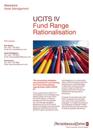 Assurance
Asset Management



                                    UCITS IV
                                    Fund Range
                                    Rationalisation
PwC contacts:

Ken Owens
Tel: +353 1 792 8542
Email: ken.owens@ie.pwc.com

Andy O’Callaghan
Tel: +353 1 792 6247
Email: andy.ocallaghan@ie.pwc.com

Pat Convery
Tel: +353 1 792 8687
Email: pat.convery@ie.pwc.com




                                    “Re-structuring strategies             rationalisation on a cross border
                                    and potential for cost savings         basis. UCITS IV brings forward the
                                    from fund rationalisation              opportunity for Asset Managers
                                                                           to streamline and optimize their
                                    opportunities within UCITS             product range to beneﬁt from
                                    IV”                                    greater economies of scale and
                                                                           potential tax savings post re-
                                    A key component to UCITS IV is         structuring.
                                    the facilitation of Fund Mergers and
                                    Master Feeder Structures within        European funds tend to be small
                                    the UCITS regime, a welcome            when compared with US funds.
                                    development with the potential         Like many of the other UCITS IV
                                    for cost savings and added             proposals, it is hoped that allowing
                                    efﬁciencies to the UCITS brand.        Fund Mergers and Master Feeder
                                    While Fund Mergers were previously     Structures will promote economies
                                    allowed at national level, the new     of scale and greater efﬁciencies.
                                    UCITS IV regime provides for fund




                                                                                First for business. First for people.
 