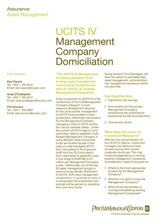 Assurance
Asset Management


                                    UCITS IV
                                    Management
                                    Company
                                    Domiciliation
PwC contacts:                       “The UCITS IV Management                  Going forward, Fund Managers will
                                    Company passport aims                     have the option to centralise their
Ken Owens                           to help asset managers by                 asset management, administration,
                                                                              risk management operations within
Tel: +353 1 792 8542                removing the burdensome                   one domicile.
Email: ken.owens@ie.pwc.com         task of setting up multiple
Andy O’Callaghan
                                    Management Companies”
Tel: +353 1 792 6247                                                          Key Opportunities:
                                    A key component to UCITS IV is the        1. Signiﬁcant cost savings
Email: andy.ocallaghan@ie.pwc.com
                                    introduction of the Full Management
                                    Company Passport, a most
Pat Convery                                                                   2. One location for the primary
                                    welcome development allowing                 Management Company
Tel: +353 1 792 8687
                                    for the cross border management              streamlining the authorisation
Email: pat.convery@ie.pwc.com
                                    of UCITS funds located in other              procedures across all jurisdictions
                                    jurisdictions, effectively one location
                                    for the Management Company                3. One service centre
                                    managing a host of UCITS across
                                    the various member states. Under
                                    the current UCITS III regime, fund
                                    promoters need to establish a fully
                                                                              What does this mean for
                                    ﬂedged Management Company in              Investment Managers?
                                    every Member State where their            With the new found freedom of
                                    funds are located except in the           the UCITS IV regime, investment
                                    case of a self-managed UCITS              managers are starting to look
                                    fund. According to the Exposure           at restructuring their current
                                    draft from the EU Commission,             corporate structures. This may
                                    this is estimated to generate costs       involve amalgamating or moving
                                    in the range of €500,000 to €1            existing management companies.
                                    million per Management Company            Consideration needs to be given to;
                                    a year. Additionally, out of the top
                                    30 asset management groups in             • Where is the most appropriate
                                    terms of cross-border distribution          location for the Management
                                    of UCITS, 50% have management               Company?
                                    companies in 4 countries or more. It      • Whether it is right to move the
                                    is recognised that substantial cost         Management Company?
                                    savings will be gained by operating
                                    from one core centre.                     • What will be the beneﬁts to
                                                                                moving/consolidating existing
                                                                                Management Companies?




                                                                                   First for business. First for people.
 