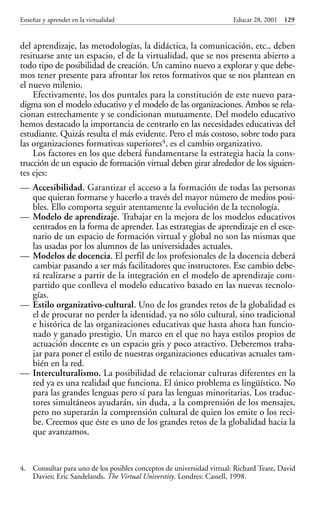 Educar 28 001-215     15/11/2001        10:26       Página 129




             Enseñar y aprender en la virtualidad                                   Educar 28, 2001 129


             del aprendizaje, las metodologías, la didáctica, la comunicación, etc., deben
             resituarse ante un espacio, el de la virtualidad, que se nos presenta abierto a
             todo tipo de posibilidad de creación. Un camino nuevo a explorar y que debe-
             mos tener presente para afrontar los retos formativos que se nos plantean en
             el nuevo milenio.
                 Efectivamente, los dos puntales para la constitución de este nuevo para-
             digma son el modelo educativo y el modelo de las organizaciones. Ambos se rela-
             cionan estrechamente y se condicionan mutuamente. Del modelo educativo
             hemos destacado la importancia de centrarlo en las necesidades educativas del
             estudiante. Quizás resulta el más evidente. Pero el más costoso, sobre todo para
             las organizaciones formativas superiores4, es el cambio organizativo.
                 Los factores en los que deberá fundamentarse la estrategia hacia la cons-
             trucción de un espacio de formación virtual deben girar alrededor de los siguien-
             tes ejes:
             — Accesibilidad. Garantizar el acceso a la formación de todas las personas
               que quieran formarse y hacerlo a través del mayor número de medios posi-
               bles. Ello comporta seguir atentamente la evolución de la tecnología.
             — Modelo de aprendizaje. Trabajar en la mejora de los modelos educativos
               centrados en la forma de aprender. Las estrategias de aprendizaje en el esce-
               nario de un espacio de formación virtual y global no son las mismas que
               las usadas por los alumnos de las universidades actuales.
             — Modelos de docencia. El perfil de los profesionales de la docencia deberá
               cambiar pasando a ser más facilitadores que instructores. Ese cambio debe-
               rá realizarse a partir de la integración en el modelo de aprendizaje com-
               partido que conlleva el modelo educativo basado en las nuevas tecnolo-
               gías.
             — Estilo organizativo-cultural. Uno de los grandes retos de la globalidad es
               el de procurar no perder la identidad, ya no sólo cultural, sino tradicional
               e histórica de las organizaciones educativas que hasta ahora han funcio-
               nado y ganado prestigio. Un marco en el que no haya estilos propios de
               actuación docente es un espacio gris y poco atractivo. Deberemos traba-
               jar para poner el estilo de nuestras organizaciones educativas actuales tam-
               bién en la red.
             — Interculturalismo. La posibilidad de relacionar culturas diferentes en la
               red ya es una realidad que funciona. El único problema es lingüístico. No
               para las grandes lenguas pero sí para las lenguas minoritarias. Los traduc-
               tores simultáneos ayudarán, sin duda, a la comprensión de los mensajes,
               pero no superarán la comprensión cultural de quien los emite o los reci-
               be. Creemos que éste es uno de los grandes retos de la globalidad hacia la
               que avanzamos.


             4. Consultar para uno de los posibles conceptos de universidad virtual: Richard Teare, David
                Davies; Eric Sandelands. The Virtual Universtity. Londres: Cassell, 1998.
 
