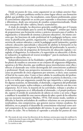 Educar 28 001-215     15/11/2001        10:22     Página 55




             Docencia e investigación en la universidad: una profesión, dos mundos         Educar 28, 2001    55


                  Desde mi punto de vista, como argumenté en un trabajo anterior (San-
             cho, 1997), el mayor problema estriba en cómo lograr ofrecer una formación
             global, que posibilite a los y las estudiantes, como futuros profesionales, poner
             el conocimiento adquirido en acción para responder a situaciones complejas
             y dilemáticas, desde una estructura de estudios compartimentalizada. Desde
             una concepción del saber «aditiva, lineal y acumulativa».
                  A título de ejemplo, las directrices generales establecidas por el Consejo
             General de Universidades para la carrera de Pedagogía10, señalan que «habrá
             de proporcionar una formación teórica y práctica necesaria para el análisis, la
             organización y el desarrollo de sistemas y procesos educativos». Así mismo con-
             creta que «las funciones de todo profesional de la pedagogía incluyen, entre
             otras: la planificación, gestión, organización, y supervisión de instituciones y
             servicios de carácter educativo y social; la pedagogía social (animación y gestión
             cultural, educación especializada y educación de adultos; la formación en las
             organizaciones y en las empresas; la formación del profesorado; la asesoría y
             el diseño curricular de programas de formación de educación reglada y no-
             reglada; el diagnóstico, la evaluación y la supervisión en educación; el diseño,
             la realización y la explotación de recursos tecnológicos11 para la enseñanza; la inves-
             tigación en educación; etc.».
                  Independientemente de las finalidades y perfiles profesionales, en general,
             los planes de estudios se concretan en un conjunto de asignaturas obligatorias,
             optativas o de libre elección, que establecen pocas interrelaciones entre ellas y
             ofrecen al alumnado una visión desintegrada del conocimiento académico
             y profesional. Desde una perspectiva meramente cuantitativa, el alumnado
             cursa un promedio de cinco asignaturas por semestre, es decir, unas cuarenta
             al final de los cuatro años. Como es bien sabido, la coordinación del profeso-
             rado universitario, a la hora de planificar y poner en práctica la docencia, o no
             se da o se realiza por asignaturas cuando hay que impartirlas a varios grupos.
             En algunas ocasiones, no demasiadas, el alumnado, a sugerencia del profesorado
             o por iniciativa propia, realiza trabajos o actividades en relación con dos o tres
             asignaturas. En el resto, la mayoría de las actividades, trabajos y pruebas se
             sitúan en la asignatura en sí, dificultando al alumnado, y al propio profesora-
             do, superar el sentido de acumulación de saberes en torno a un tema y llegar
             a establecer la necesidad de crear nuevos objetos de saber a partir de los referentes
             que sea necesario incorporar (Barthes, 1974). Del mismo modo, también se
             dificulta la función articuladora de establecer relaciones no con pretensiones
             totalizadoras, sino comprensivas, que generen nuevas visiones creadoras. En
             definitiva, no se propicia el desarrollo de conocimiento relacional como acti-
             tud comprensiva de las complejidades del mismo, lo que significaría «poner
             el saber en ciclo». No se fomenta el «aprender a articular los puntos de vista

             10. No estaría de más revisar las directrices de las distintas carreras para tratar de establecer la
                 coherencia entre lo que se dice que habría que conseguirse y las oportunidades reales que se
                 le da al alumnado para conseguirlo.
             11. La cursiva es mía.
 