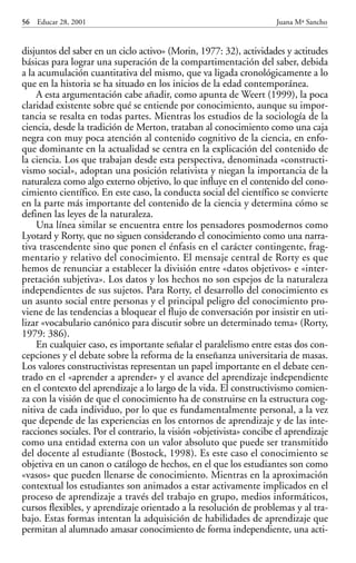 Educar 28 001-215   15/11/2001     10:22   Página 56




            56   Educar 28, 2001                                                 Juana Mª Sancho


            disjuntos del saber en un ciclo activo» (Morin, 1977: 32), actividades y actitudes
            básicas para lograr una superación de la compartimentación del saber, debida
            a la acumulación cuantitativa del mismo, que va ligada cronológicamente a lo
            que en la historia se ha situado en los inicios de la edad contemporánea.
                A esta argumentación cabe añadir, como apunta de Weert (1999), la poca
            claridad existente sobre qué se entiende por conocimiento, aunque su impor-
            tancia se resalta en todas partes. Mientras los estudios de la sociología de la
            ciencia, desde la tradición de Merton, trataban al conocimiento como una caja
            negra con muy poca atención al contenido cognitivo de la ciencia, en enfo-
            que dominante en la actualidad se centra en la explicación del contenido de
            la ciencia. Los que trabajan desde esta perspectiva, denominada «constructi-
            vismo social», adoptan una posición relativista y niegan la importancia de la
            naturaleza como algo externo objetivo, lo que influye en el contenido del cono-
            cimiento científico. En este caso, la conducta social del científico se convierte
            en la parte más importante del contenido de la ciencia y determina cómo se
            definen las leyes de la naturaleza.
                Una línea similar se encuentra entre los pensadores posmodernos como
            Lyotard y Rorty, que no siguen considerando el conocimiento como una narra-
            tiva trascendente sino que ponen el énfasis en el carácter contingente, frag-
            mentario y relativo del conocimiento. El mensaje central de Rorty es que
            hemos de renunciar a establecer la división entre «datos objetivos» e «inter-
            pretación subjetiva». Los datos y los hechos no son espejos de la naturaleza
            independientes de sus sujetos. Para Rorty, el desarrollo del conocimiento es
            un asunto social entre personas y el principal peligro del conocimiento pro-
            viene de las tendencias a bloquear el flujo de conversación por insistir en uti-
            lizar «vocabulario canónico para discutir sobre un determinado tema» (Rorty,
            1979: 386).
                En cualquier caso, es importante señalar el paralelismo entre estas dos con-
            cepciones y el debate sobre la reforma de la enseñanza universitaria de masas.
            Los valores constructivistas representan un papel importante en el debate cen-
            trado en el «aprender a aprender» y el avance del aprendizaje independiente
            en el contexto del aprendizaje a lo largo de la vida. El constructivismo comien-
            za con la visión de que el conocimiento ha de construirse en la estructura cog-
            nitiva de cada individuo, por lo que es fundamentalmente personal, a la vez
            que depende de las experiencias en los entornos de aprendizaje y de las inte-
            racciones sociales. Por el contrario, la visión «objetivista» concibe el aprendizaje
            como una entidad externa con un valor absoluto que puede ser transmitido
            del docente al estudiante (Bostock, 1998). Es este caso el conocimiento se
            objetiva en un canon o catálogo de hechos, en el que los estudiantes son como
            «vasos» que pueden llenarse de conocimiento. Mientras en la aproximación
            contextual los estudiantes son animados a estar activamente implicados en el
            proceso de aprendizaje a través del trabajo en grupo, medios informáticos,
            cursos flexibles, y aprendizaje orientado a la resolución de problemas y al tra-
            bajo. Estas formas intentan la adquisición de habilidades de aprendizaje que
            permitan al alumnado amasar conocimiento de forma independiente, una acti-
 