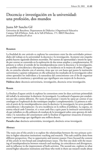 Educar 28 001-215    15/11/2001        10:22     Página 41




                                                                                       Educar 28, 2001   41-60



             Docencia e investigación en la universidad:
             una profesión, dos mundos
             Juana Mª Sancho Gil
             Universitat de Barcelona. Departament de Didàctica i Organització Educativa
             Campus Vall d’Hebron. Avda. de la Vall d’Hebron, 171. 08035 Barcelona
             jmsancho@ariadna.d5.ub.es




             Resumen

             La finalidad de este artículo es explorar las conexiones entre las dos actividades primor-
             diales del trabajo en la universidad: la docencia y la investigación. Acometer este empeño
             podría hacerse siguiendo distintos recorridos. Por razones de oportunidad e interés he opta-
             do por centrar su contenido en la exploración de dos temas amplios y complementarios. El
             primero se refiere al sentido de las interdependencias entre la docencia y la investigación,
             sus posibles coincidencias y discrepancias y su incidencia en la mejora de ambas. El segun-
             do, en estrecha relación con el anterior, tiene que ver con hasta qué punto la institución
             universitaria y quienes trabajamos en ella utilizamos los resultados de la investigación sobre
             cómo aprenden los individuos y la naturaleza del conocimiento con el fin de organizar
             situaciones de enseñanza y aprendizaje que signifiquen una mejora de la docencia.
             Palabras clave: docencia universitaria, investigación, docencia versus investigación.

             Resum

             La finalitat d’aquest article és explorar les connexions entre les dues activitats primordials
             del treball a la universitat: la docència i la investigació. La realització d’aquestes pot conduir-
             nos per dos camins diferents. Per raons d’oportunitat i interès he optat pe centrar el seu
             contingut en l’exploració de dos temàtiques amplies i complementàries. La primera es refe-
             reix al sentit de les interdependències entre la docència i la investigació, les seves possibles
             coincidències i discrepàncies i la seva incidència en la millora d’ambdues. La segona, en
             estreta relació amb l’anterior, té a veure amb fins a quin punt la institució universitària i
             els qui treballem en ella utilitzem els resultats de la investigació sobre com aprenen els indi-
             vidus i la naturalesa del coneixement amb la finalitat d’organitzar situacions d’ensenya-
             ment i aprenentatge que signifiquin una millora docent.
             Paraules clau: docència universitària, investigació, docència versus investigació.

             Abstract

             The main aim of this article is to explore the relationships between the two primary activ-
             ities in higher education institutions: teaching and research. This task could be done from
             different perspectives. Due to opportunity and interest reasons I have focused the content
             of this article in two broad and complementary issues. The first one deals with the mean-
             ing of interdependencies between research and teaching, its coincidences and divergences,
             and its influence in the improvement of both activities. The second one, explores to what
             extend higher education institutions and those who work in them use research results about
 