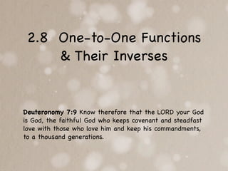 2.8 One-to-One Functions
     & Their Inverses


Deuteronomy 7:9 Know therefore that the LORD your God
is God, the faithful God who keeps covenant and steadfast
love with those who love him and keep his commandments,
to a thousand generations.
 