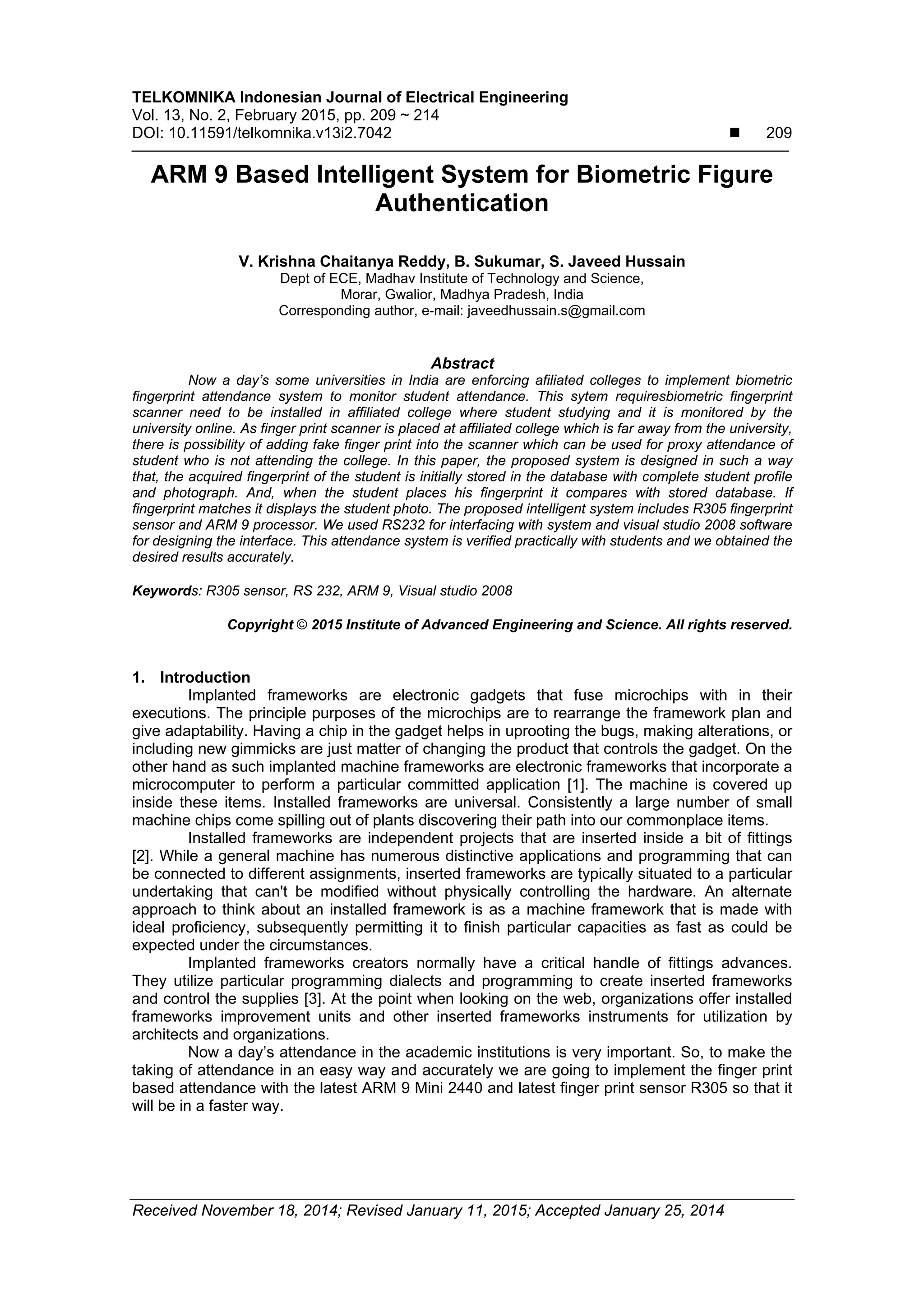 TELKOMNIKA Indonesian Journal of Electrical Engineering
Vol. 13, No. 2, February 2015, pp. 209 ~ 214
DOI: 10.11591/telkomnika.v13i2.7042  209
Received November 18, 2014; Revised January 11, 2015; Accepted January 25, 2014
ARM 9 Based Intelligent System for Biometric Figure
Authentication
V. Krishna Chaitanya Reddy, B. Sukumar, S. Javeed Hussain
Dept of ECE, Madhav Institute of Technology and Science,
Morar, Gwalior, Madhya Pradesh, India
Corresponding author, e-mail: javeedhussain.s@gmail.com
Abstract
Now a day’s some universities in India are enforcing afiliated colleges to implement biometric
fingerprint attendance system to monitor student attendance. This sytem requiresbiometric fingerprint
scanner need to be installed in affiliated college where student studying and it is monitored by the
university online. As finger print scanner is placed at affiliated college which is far away from the university,
there is possibility of adding fake finger print into the scanner which can be used for proxy attendance of
student who is not attending the college. In this paper, the proposed system is designed in such a way
that, the acquired fingerprint of the student is initially stored in the database with complete student profile
and photograph. And, when the student places his fingerprint it compares with stored database. If
fingerprint matches it displays the student photo. The proposed intelligent system includes R305 fingerprint
sensor and ARM 9 processor. We used RS232 for interfacing with system and visual studio 2008 software
for designing the interface. This attendance system is verified practically with students and we obtained the
desired results accurately.
Keywords: R305 sensor, RS 232, ARM 9, Visual studio 2008
Copyright © 2015 Institute of Advanced Engineering and Science. All rights reserved.
1. Introduction
Implanted frameworks are electronic gadgets that fuse microchips with in their
executions. The principle purposes of the microchips are to rearrange the framework plan and
give adaptability. Having a chip in the gadget helps in uprooting the bugs, making alterations, or
including new gimmicks are just matter of changing the product that controls the gadget. On the
other hand as such implanted machine frameworks are electronic frameworks that incorporate a
microcomputer to perform a particular committed application [1]. The machine is covered up
inside these items. Installed frameworks are universal. Consistently a large number of small
machine chips come spilling out of plants discovering their path into our commonplace items.
Installed frameworks are independent projects that are inserted inside a bit of fittings
[2]. While a general machine has numerous distinctive applications and programming that can
be connected to different assignments, inserted frameworks are typically situated to a particular
undertaking that can't be modified without physically controlling the hardware. An alternate
approach to think about an installed framework is as a machine framework that is made with
ideal proficiency, subsequently permitting it to finish particular capacities as fast as could be
expected under the circumstances.
Implanted frameworks creators normally have a critical handle of fittings advances.
They utilize particular programming dialects and programming to create inserted frameworks
and control the supplies [3]. At the point when looking on the web, organizations offer installed
frameworks improvement units and other inserted frameworks instruments for utilization by
architects and organizations.
Now a day’s attendance in the academic institutions is very important. So, to make the
taking of attendance in an easy way and accurately we are going to implement the finger print
based attendance with the latest ARM 9 Mini 2440 and latest finger print sensor R305 so that it
will be in a faster way.
 