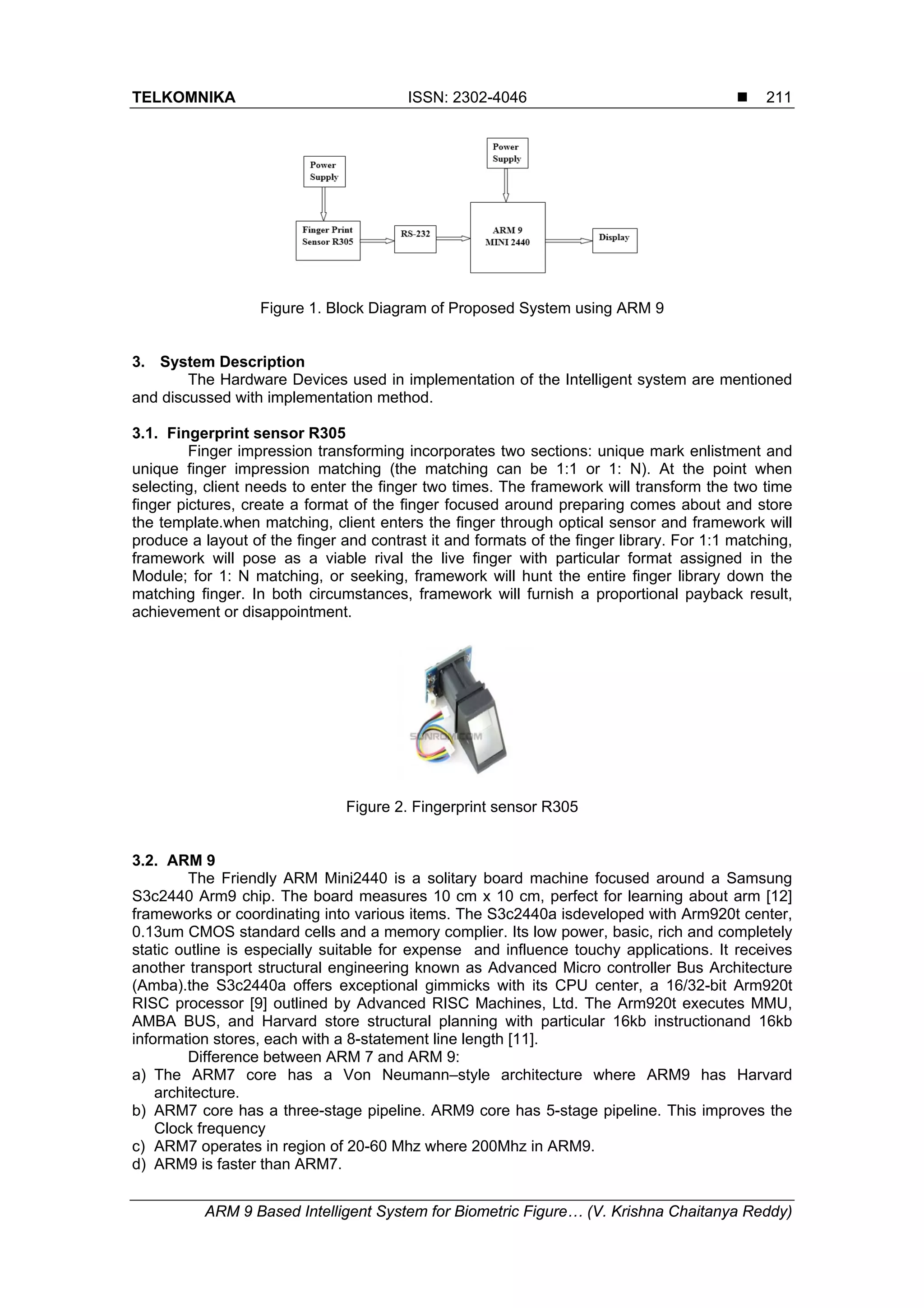 TELKOMNIKA ISSN: 2302-4046 
ARM 9 Based Intelligent System for Biometric Figure… (V. Krishna Chaitanya Reddy)
211
Figure 1. Block Diagram of Proposed System using ARM 9
3. System Description
The Hardware Devices used in implementation of the Intelligent system are mentioned
and discussed with implementation method.
3.1. Fingerprint sensor R305
Finger impression transforming incorporates two sections: unique mark enlistment and
unique finger impression matching (the matching can be 1:1 or 1: N). At the point when
selecting, client needs to enter the finger two times. The framework will transform the two time
finger pictures, create a format of the finger focused around preparing comes about and store
the template.when matching, client enters the finger through optical sensor and framework will
produce a layout of the finger and contrast it and formats of the finger library. For 1:1 matching,
framework will pose as a viable rival the live finger with particular format assigned in the
Module; for 1: N matching, or seeking, framework will hunt the entire finger library down the
matching finger. In both circumstances, framework will furnish a proportional payback result,
achievement or disappointment.
Figure 2. Fingerprint sensor R305
3.2. ARM 9
The Friendly ARM Mini2440 is a solitary board machine focused around a Samsung
S3c2440 Arm9 chip. The board measures 10 cm x 10 cm, perfect for learning about arm [12]
frameworks or coordinating into various items. The S3c2440a isdeveloped with Arm920t center,
0.13um CMOS standard cells and a memory complier. Its low power, basic, rich and completely
static outline is especially suitable for expense and influence touchy applications. It receives
another transport structural engineering known as Advanced Micro controller Bus Architecture
(Amba).the S3c2440a offers exceptional gimmicks with its CPU center, a 16/32-bit Arm920t
RISC processor [9] outlined by Advanced RISC Machines, Ltd. The Arm920t executes MMU,
AMBA BUS, and Harvard store structural planning with particular 16kb instructionand 16kb
information stores, each with a 8-statement line length [11].
Difference between ARM 7 and ARM 9:
a) The ARM7 core has a Von Neumann–style architecture where ARM9 has Harvard
architecture.
b) ARM7 core has a three-stage pipeline. ARM9 core has 5-stage pipeline. This improves the
Clock frequency
c) ARM7 operates in region of 20-60 Mhz where 200Mhz in ARM9.
d) ARM9 is faster than ARM7.
 