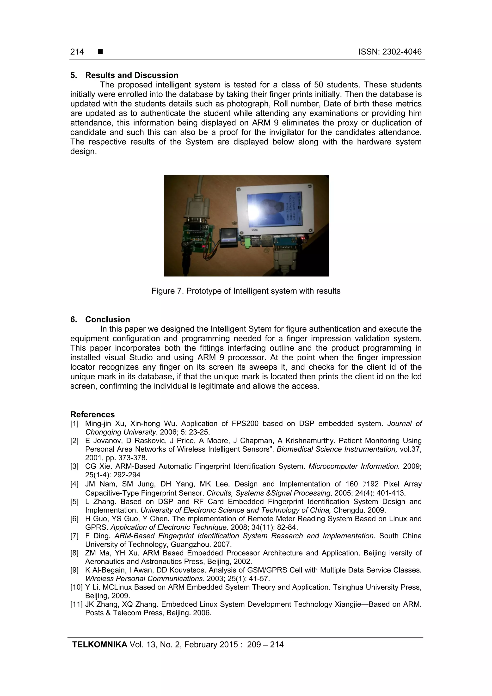  ISSN: 2302-4046
TELKOMNIKA Vol. 13, No. 2, February 2015 : 209 – 214
214
5. Results and Discussion
The proposed intelligent system is tested for a class of 50 students. These students
initially were enrolled into the database by taking their finger prints initially. Then the database is
updated with the students details such as photograph, Roll number, Date of birth these metrics
are updated as to authenticate the student while attending any examinations or providing him
attendance, this information being displayed on ARM 9 eliminates the proxy or duplication of
candidate and such this can also be a proof for the invigilator for the candidates attendance.
The respective results of the System are displayed below along with the hardware system
design.
Figure 7. Prototype of Intelligent system with results
6. Conclusion
In this paper we designed the Intelligent Sytem for figure authentication and execute the
equipment configuration and programming needed for a finger impression validation system.
This paper incorporates both the fittings interfacing outline and the product programming in
installed visual Studio and using ARM 9 processor. At the point when the finger impression
locator recognizes any finger on its screen its sweeps it, and checks for the client id of the
unique mark in its database, if that the unique mark is located then prints the client id on the lcd
screen, confirming the individual is legitimate and allows the access.
References
[1] Ming-jin Xu, Xin-hong Wu. Application of FPS200 based on DSP embedded system. Journal of
Chongqing University. 2006; 5: 23-25.
[2] E Jovanov, D Raskovic, J Price, A Moore, J Chapman, A Krishnamurthy. Patient Monitoring Using
Personal Area Networks of Wireless Intelligent Sensors”, Biomedical Science Instrumentation, vol.37,
2001, pp. 373-378.
[3] CG Xie. ARM-Based Automatic Fingerprint Identification System. Microcomputer Information. 2009;
25(1-4): 292-294
[4] JM Nam, SM Jung, DH Yang, MK Lee. Design and Implementation of 160 ﾗ192 Pixel Array
Capacitive-Type Fingerprint Sensor. Circuits, Systems &Signal Processing. 2005; 24(4): 401-413.
[5] L Zhang. Based on DSP and RF Card Embedded Fingerprint Identification System Design and
Implementation. University of Electronic Science and Technology of China, Chengdu. 2009.
[6] H Guo, YS Guo, Y Chen. The mplementation of Remote Meter Reading System Based on Linux and
GPRS. Application of Electronic Technique. 2008; 34(11): 82-84.
[7] F Ding. ARM-Based Fingerprint Identification System Research and Implementation. South China
University of Technology, Guangzhou. 2007.
[8] ZM Ma, YH Xu. ARM Based Embedded Processor Architecture and Application. Beijing iversity of
Aeronautics and Astronautics Press, Beijing, 2002.
[9] K Al-Begain, I Awan, DD Kouvatsos. Analysis of GSM/GPRS Cell with Multiple Data Service Classes.
Wireless Personal Communications. 2003; 25(1): 41-57.
[10] Y Li. ΜCLinux Based on ARM Embedded System Theory and Application. Tsinghua University Press,
Beijing, 2009.
[11] JK Zhang, XQ Zhang. Embedded Linux System Development Technology Xiangjie―Based on ARM.
Posts & Telecom Press, Beijing. 2006.
 
