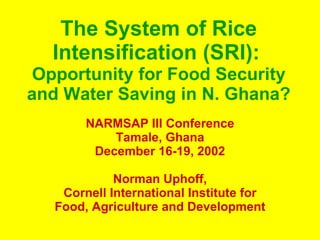 The System of Rice Intensification (SRI):   Opportunity for Food Security and Water Saving in N. Ghana? NARMSAP III Conference Tamale, Ghana December 16-19, 2002 Norman Uphoff, Cornell International Institute for Food, Agriculture and Development 