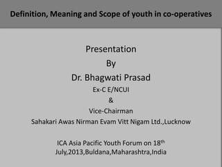 Definition, Meaning and Scope of youth in co-operatives

Presentation
By
Dr. Bhagwati Prasad
Ex-C E/NCUI
&
Vice-Chairman
Sahakari Awas Nirman Evam Vitt Nigam Ltd.,Lucknow
ICA Asia Pacific Youth Forum on 18th
July,2013,Buldana,Maharashtra,India

 