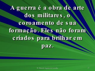 A guerra é a obra de arte dos militares, o coroamento de sua formação. Eles não foram criados para brilhar em paz. 