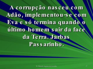 A corrupção nasceu com Adão, implementou-se com Eva e só termina quando o último homem sair da face da Terra. Jarbas Passarinho. 