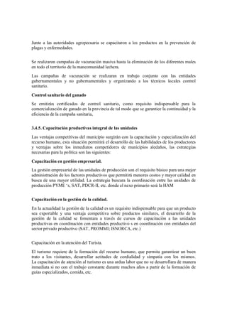 Junto a las autoridades agropecuaria se capacitaron a los productos en la prevención de
plagas y enfermedades.


Se realizaron campañas de vacunación masiva hasta la eliminación de los diferentes males
en todo el territorio de la mancomunidad lechera.
Las campañas de vacunación se realizaran en trabajo conjunto con las entidades
gubernamentales y no gubernamentales y organizando a los técnicos locales control
sanitario.

Control sanitario del ganado
Se emitirán certificados de control sanitario, como requisito indispensable para la
comercialización de ganado en la provincia de tal modo que se garantice la continuidad y la
eficiencia de la campaña sanitaria,


3.4.5. Capacitación productivas integral de las unidades
Las ventajas competitivas del municipio surgirán con la capacitación y especialización del
recurso humano, esta situación permitirá el desarrollo de las habilidades de los productores
y ventajas sobre los inmediatos competidores de municipios aledaños, las estrategias
necesarias para la política son las siguientes:

Capacitación en gestión empresarial.
La gestión empresarial de las unidades de producción son el requisito básico para una mejor
administración de los factores productivos que permitirá menores costos y mayor calidad en
busca de una mayor utilidad. La estrategia buscara la coordinación entre las unidades de
producción PYME s, SAT, PDCR-II, etc. donde el nexo primario será la HAM


Capacitación en la gestión de la calidad.
En la actualidad la gestión de la calidad es un requisito indispensable para que un producto
sea exportable y una ventaja competitiva sobre productos similares, el desarrollo de la
gestión de la calidad se fomentara a través de cursos de capacitación a las unidades
productivas en coordinación con entidades productivo s en coordinación con entidades del
sector privado productivo (SAT, PROMMI; ISNORCA, etc.)


Capacitación en la atención del Turista.

El turismo requiere de la formación del recurso humano, que permita garantizar un buen
trato a los visitantes, desarrollar actitudes de cordialidad y simpatía con los mismos.
La capacitación de atención al turismo es una ardua labor que no se desarrollara de manera
inmediata si no con el trabajo constante durante muchos años a partir de la formación de
guías especializados, comida, etc.
 