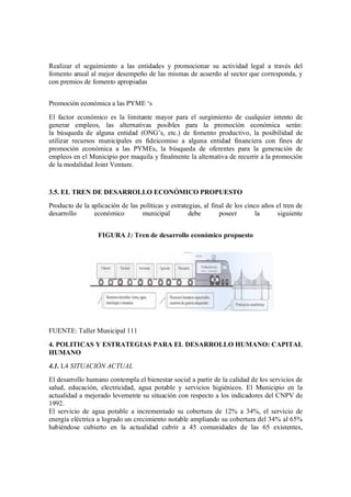 Realizar el seguimiento a las entidades y promocionar su actividad legal a través del
fomento anual al mejor desempeño de las mismas de acuerdo al sector que corresponda, y
con premios de fomento apropiadas


Promoción económica a las PYME s
El factor económico es la limitante mayor para el surgimiento de cualquier intento de
generar empleos, las alternativas posibles para la promoción económica serán:
la búsqueda de alguna entidad (ONG s, etc.) de fomento productivo, la posibilidad de
utilizar recursos municipales en fideicomiso a alguna entidad financiera con fines de
promoción económica a las PYMEs, la búsqueda de oferentes para la generación de
empleos en el Municipio por maquila y finalmente la alternativa de recurrir a la promoción
de la modalidad Joint Venture.



3.5. EL TREN DE DESARROLLO ECONÓMICO PROPUESTO
Producto de la aplicación de las políticas y estrategias, al final de los cinco años el tren de
desarrollo      económico         municipal         debe        poseer        la     siguiente


                  FIGURA 1: Tren de desarrollo económico propuesto




FUENTE: Taller Municipal 111
4. POLITICAS Y ESTRATEGIAS PARA EL DESARROLLO HUMANO: CAPITAL
HUMANO
4.1. L4 SITUACIÓN ACTUAL
El desarrollo humano contempla el bienestar social a partir de la calidad de los servicios de
salud, educación, electricidad, agua potable y servicios higiénicos. El Municipio en la
actualidad a mejorado levemente su situación con respecto a los indicadores del CNPV de
1992.
El servicio de agua potable a incrementado su cobertura de 12% a 34%, el servicio de
energía eléctrica a logrado un crecimiento notable ampliando su cobertura del 34% al 65%
habiéndose cubierto en la actualidad cubrir a 45 comunidades de las 65 existentes,
 