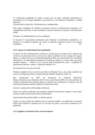 La calificación ponderada de ambos eventos por un grupo colegiado determinara la
promoción de los colegios ganadores con incentivos a los maestros, estudiantes y unidad
educativa.
Conservación y mejora de la infraestructura y equipamiento
Para lograr estándares de calidad es necesario poseer la infraestructura adecuada y el
equipamiento suficiente en este entendido se buscara mantener y mejorar la infraestructura
actual.
Fomento a la calidad educativa ya los estudiantes
Se buscará los mecanismos pertinentes para fomentar el rendimiento estudiantil y su
fomento a la calidad estudiantil con becas en materias educativas anual a los mejores
estudiantes                      de                      las                     UE.


4.3.2. Apoyo a la salud integral de la población.
El mejor uso de la infraestructura existente es la base para un aumento de la cobertura de
servicios, la promoción de los servicios de salud, la difusión de las ventajas del seguro
básico, la creación de una red institucionalizada de RPS con conocimiento de la medicina
tradicional y la capacitación permanente del personal medico es la base para una mejor
atención materno        infantil y de la tercera edad principalmente, junto a campañas en
planificación familiar, control y vigilancia endémica. etc.
Promoción de los servicios de salud
Realizar campañas de los servicios que ofrece el Hospital Ayni y las postas sanitarias así
como las ventajas que ofrece el seguro Materno Infantil, Seguro de Vejez, etc.
Red      institucional   de    RPS     con     formación      en medicina   tradicional.
Buscar alternativas que permitan sobre la base actual formar RPS con conocimientos de
medicina tradicional que permitan ganar la confianza de la población y mantener una red
institucionalizada que permita ampliar la cobertura de salud.
Control y vigilancia de enfermedades endémicas.
Buscar los medios pertinentes que permitan eliminar la fasciolasis humana y otros males
como un medio de prevención de las enfermedades.
Capacitación del personal médico en idioma aimará.

Lograr un mayor grado de confianza entre el personal médico y la población es el puente
básico para mejorar la cobertura de los servicios de salud y una mayor confianza en la
población.


4.3.3.Ampliar la cobertura de los servicios básicos.
 
