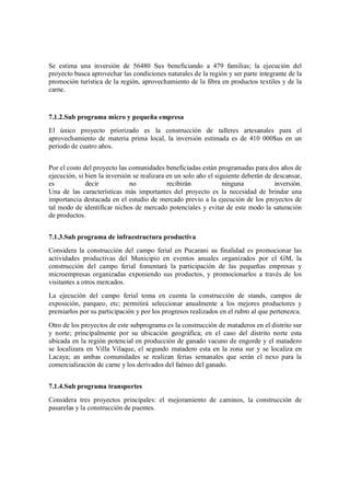Se estima una inversión de 56480 Sus beneficiando a 479 familias; la ejecución del
proyecto busca aprovechar las condiciones naturales de la región y ser parte integrante de la
promoción turística de la región, aprovechamiento de la fibra en productos textiles y de la
carne.



7.1.2.Sub programa micro y pequeña empresa
El único proyecto príorizado es la construcción de talleres artesanales para el
aprovechamiento de materia prima local, la inversión estimada es de 410 000$us en un
periodo de cuatro años.


Por el costo del proyecto las comunidades beneficiadas están programadas para dos años de
ejecución, si bien la inversión se realizara en un solo año el siguiente deberán de descansar,
es            decir            no            recibirán            ninguna           inversión.
Una de las características más importantes del proyecto es la necesidad de brindar una
importancia destacada en el estudio de mercado previo a la ejecución de los proyectos de
tal modo de identificar nichos de mercado potenciales y evitar de este modo la saturación
de productos.


7.1.3.Sub programa de infraestructura productiva
Considera la construcción del campo ferial en Pucarani su finalidad es promocionar las
actividades productivas del Municipio en eventos anuales organizados por el GM, la
construcción del campo ferial fomentará la participación de las pequeñas empresas y
microempresas organizadas exponiendo sus productos, y promocionarlos a través de los
visitantes a otros mercados.
La ejecución del campo ferial toma en cuenta la construcción de stands, campos de
exposición, parqueo, etc; permitirá seleccionar anualmente a los mejores productores y
premiarlos por su participación y por los progresos realizados en el rubro al que pertenezca.
Otro de los proyectos de este subprograma es la construcción de mataderos en el distrito sur
y norte; principalmente por su ubicación geográfica; en el caso del distrito norte esta
ubicada en la región potencial en producción de ganado vacuno de engorde y el matadero
se localizara en Villa Vilaque, el segundo matadero esta en la zona sur y se localiza en
Lacaya; an ambas comunidades se realizan ferias semanales que serán el nexo para la
comercialización de carne y los derivados del faéneo del ganado.


7.1.4.Sub programa transportes
Considera tres proyectos principales: el mejoramiento de caminos, la construcción de
pasarelas y la construcción de puentes.
 