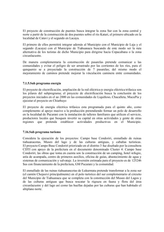 El proyecto de construcción de puentes busca integrar la zona Sur con la zona central y
norte a partir de la construcción de dos puentes sobre el río Katari, el primero ubicado en la
localidad de Catavi y el segundo en Lacaya.
El primero de ellos permitirá integrar además al Municipio con el Municipio de Laja y el
segundo (Lacaya) con el Municipio de Tiahuanacu buscando de este modo ser la ruta
alternativa de los turistas de dicho Municipio para dirigirse hacia Copacabana o la zona
circunlacustre.
De manera complementaria la construcción de pasarelas pretende comunicar a las
comunidades y evitar el peligro de ser arrastrado por las corrientes de los ríos, para el
qunquenio se a proyectado la construcción de 7 pasarelas; del mismo modo el
mejoramiento de caminos pretende mejorar la vinculación caminera entre comunidades.


7.1.5.Sub programa energía
El proyecto de electrificación, ampliación de la red eléctrica y energía eléctrica trifasica son
los pilares del subprograma; el proyecto de electrificación busca la conclusión de los
proyectos iniciados en el ao 2000 en las comunidades de Liquiñoso, Chacalleta, MucuPía y
ejecutar el proyecto en Chiarhuyo
El proyecto de energía eléctrica trifasica esta programada para el quinto año, como
complemento al apoyo masivo a la producción pretendiendo formar un polo de desarrollo
en la localidad de Pucarani con la instalación de talleres familiares que utilicen el servicio,
productores locales que busquen invertir su capital en otras actividades y gente de otras
regiones que pretenda establecer actividades productivas en el Municipio.


7.16.Sub programa turismo
Considera la ejecución de los proyectos: Campo base Condoriri, enmallado de ruinas
tiahuanacotas, Museo del lago y de las culturas antiguas, y cabañas turísticas.
El proyecto Campo Base Condoriri priorizado en el distrito 3 fue diseñado por la consultora
CDTI con apoyo de la prefectura en el documento denominado Cluster 4: Campo base
Condoriri; las obras que toma en cuenta son la construcción de un camping, hotel refugio,
aréa de acampada, centro de primeros auxilios, oficina de guías, abastecimiento de agua y
sistemas de comunicación y salvataje. La inversión estimada para el proyecto es de 125246
$us con financiamiento de la prefectura, GM Pucarani y la comunidad.
El enmallado de las ruinas tiahuanancotas de Lukurmata pretende transformar a la zona sur
(el cantón Chojasivi principalmente) en el polo turístico del sur complementario al circuito
del Municipio de Tiahuanacu que se completa con la construcción del Museo del Lagos y
de las culturas antiguas que busca rescatar la riqeuza en fauna y flora del área
circunlacustre y del lago así como las huellas dejadas por las culturas que han habitado el
altiplano norte.
 