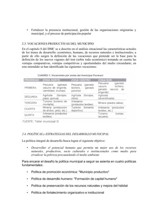 •   Fortalecer la presencia institucional, gestión de las organizaciones originarias y
       municipal, y el proceso de participación popular


2.3. VOCACIONES PRODUCTIVAS DEL MUNICIPIO
En el capitulo 8 del DMC se a descrito en el análisis situacional las características actuales
de los trenes de desarrollo: económico, humano, de recursos naturales e institucionales; a
partir de ello surgen la definición de las vocaciones que pretende ser la base para la
definición de los nuevos vagones del tren (sobre todo económico) tomando en cuenta las
ventajas comparativas, ventajas competitivas y oportunidades del medio circundante; en
este entendido se han identificado las siguientes vocaciones:




2.4. POLÍTICAS y ESTRATEGIAS DEL DESARROLLO MUNICIPAL

La política integral de desarrollo busca lograr el siguiente objetivo:

   •   Desarrollar el potencial humano que permita un mejor uso de los recursos
       naturales, productivos, socio culturales e institucionales como medio para
       erradicar la pobreza precautelando el medio ambiente

Para encarar el desafío la política municipal a seguir se asienta en cuatro políticas
fundamentales:

   •   Política de promoción económica: "Municipio productivo"

   •   Política de desarrollo humano: "Formación de capital humano"

   •   Política de preservación de los recursos naturales y mejora del hábitat

   •   Política de fortalecimiento organizativo e institucional
 