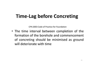 Time-Lag before Concreting
CP4:2003 Code of Practice for Foundation
• The time interval between completion of the
formation of the borehole and commencement
of concreting should be minimised as ground
will deteriorate with time
21
 