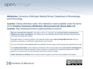 Attribution: University of Michigan Medical School, Department of Microbiology
and Immunology

License: Unless otherwise noted, this material is made available under the terms
of the Creative Commons Attribution–Noncommercial–Share Alike 3.0
License: http://creativecommons.org/licenses/by-nc-sa/3.0/ 
    We have reviewed this material in accordance with U.S. Copyright Law and have tried to maximize your
    ability to use, share, and adapt it. The citation key on the following slide provides information about how you
    may share and adapt this material.

    Copyright holders of content included in this material should contact open.michigan@umich.edu with any
    questions, corrections, or clarification regarding the use of content.

    For more information about how to cite these materials visit http://open.umich.edu/education/about/terms-of-use.

    Any medical information in this material is intended to inform and educate and is not a tool for self-diagnosis
    or a replacement for medical evaluation, advice, diagnosis or treatment by a healthcare professional. Please
    speak to your physician if you have questions about your medical condition.

    Viewer discretion is advised: Some medical content is graphic and may not be suitable for all viewers.
 