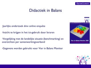 Didactiek in Balans Jaarlijks onderzoek dmv online enquête Inzicht te krijgen in het ict-gebruik door leraren Vergelijking met de landelijke situatie (benchmarking) en overzichten per samenwerkingsverband Gegevens worden gebruikt voor Vier in Balans Monitor 